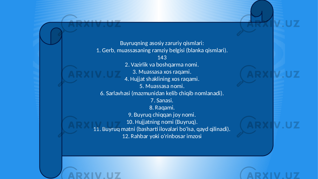 Buyruqning asosiy zaruriy qismlari: 1. Gerb, muassasaning ramziy belgisi (blanka qismlari). 143 2. Vazirlik va boshqarma nomi. 3. Muassasa xos raqami. 4. Hujjat shaklining xos raqami. 5. Muassasa nomi. 6. Sarlavhasi (mazmunidan kelib chiqib nomlanadi). 7. Sanasi. 8. Raqami. 9. Buyruq chiqqan joy nomi. 10. Hujjatning nomi (Buyruq). 11. Buyruq matni (basharti ilovalari bo&#39;lsa, qayd qilinadi). 12. Rahbar yoki o&#39;rinbosar imzosi 