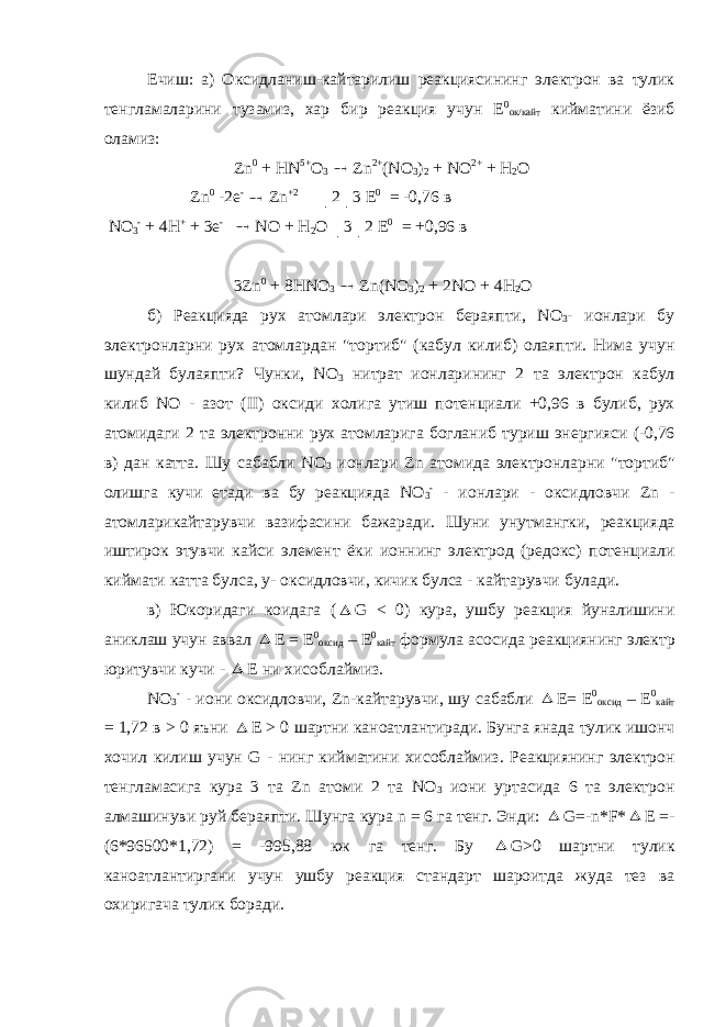 Ечиш: а) Оксидланиш-кайтарилиш реакциясининг электрон ва тулик тенгламаларини тузамиз, хар бир реакция учун Е 0 ок/кайт кийматини ёзиб оламиз: Zn 0 + HN 5+ O 3  Zn 2+ (NO 3 ) 2 + NO 2+ + H 2 O Zn 0 -2e -  Zn +2 │2│3 E 0 = -0,76 в NO 3 - + 4H + + 3e -  NO + H 2 O │3│2 E 0 = +0,96 в 3Zn 0 + 8HNO 3  Zn(NO 3 ) 2 + 2NO + 4H 2 O б ) Реакцияда рух атомлари электрон бераяпти , NO 3 - ионлари бу электронларни рух атомлардан &#34; тортиб &#34; ( кабул килиб ) олаяпти . Нима учун шундай булаяпти ? Чунки , NO 3 нитрат ионларининг 2 та электрон кабул килиб NO - азот (II) оксиди холига утиш потенциали +0,96 в булиб , рух атомидаги 2 та электронни рух атомларига богланиб туриш энергияси (-0,76 в ) дан катта . Шу сабабли NO 3 ионлари Zn атомида электронларни &#34; тортиб &#34; олишга кучи етади ва бу реакцияда NO 3 - - ионлари - оксидловчи Zn - атомларикайтарувчи вазифасини бажаради . Шуни унутмангки , реакцияда иштирок этувчи кайси элемент ёки ионнинг электрод ( редокс ) потенциали киймати катта булса , у - оксидловчи , кичик булса - кайтарувчи булади . в ) Юкоридаги коидага (  G < 0) кура , ушбу реакция йуналишини аниклаш учун аввал  Е = Е 0 оксид – Е 0 кайт формула асосида реакциянинг электр юритувчи кучи -  Е ни хисоблаймиз . NO 3 - - иони оксидловчи , Zn- кайтарувчи , шу сабабли  Е = Е 0 оксид – Е 0 кайт = 1,72 в > 0 яъни  E > 0 шартни каноатлантиради . Бунга янада тулик ишонч хочил килиш учун G - нинг кийматини хисоблаймиз . Реакциянинг электрон тенгламасига кура 3 та Zn атоми 2 та NO 3 иони уртасида 6 та электрон алмашинуви руй бераяпти. Шунга кура n = 6 га тенг. Энди:  G=-n*F*  E =- (6*96500*1,72) = -995,88 кж га тенг. Бу  G>0 шартни тулик каноатлантиргани учун ушбу реакция стандарт шароитда жуда тез ва охиригача тулик боради. 