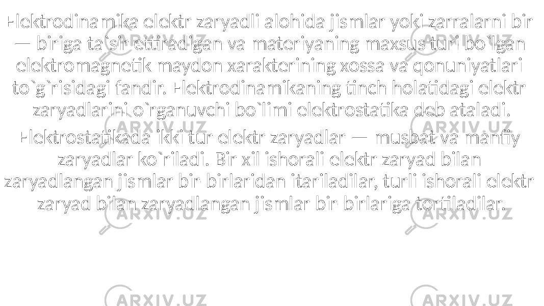 Elektrodinamika elektr zaryadli alohida jismlar yoki zarralarni bir — biriga ta`sir ettiradigan va materiyaning maxsus turi bo`lgan elektromagnetik maydon xarakterining xossa va qonuniyatlari to`g`risidagi fandir. Elektrodinamikaning tinch holatidagi elektr zaryadlarini o`rganuvchi bo`limi elektrostatika deb ataladi. Elektrostatikada ikki tur elektr zaryadlar — musbat va manfiy zaryadlar ko`riladi. Bir xil ishorali elektr zaryad bilan zaryadlangan jismlar bir-birlaridan itariladilar, turli ishorali elektr zaryad bilan zaryadlangan jismlar bir-birlariga tortiladilar. 