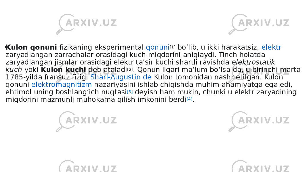  • Kulon qonuni   fizikaning  eksperimental  qonuni [1]  boʻlib, u ikki harakatsiz,  elektr zaryadlangan  zarrachalar orasidagi kuch miqdorini aniqlaydi. Tinch holatda zaryadlangan jismlar orasidagi elektr taʼsir kuchi shartli ravishda  elektrostatik kuch  yoki  Kulon kuchi  deb ataladi [2] . Qonun ilgari maʼlum boʻlsa-da, u birinchi marta 1785-yilda fransuz fizigi  Sharl-Augustin de Kulon  tomonidan nashr etilgan. Kulon qonuni  elektromagnitizm nazariyasini  ishlab chiqishda muhim ahamiyatga ega edi, ehtimol uning boshlangʻich nuqtasi [3]  deyish ham mukin, chunki u elektr zaryadining miqdorini mazmunli muhokama qilish imkonini berdi [4] . 