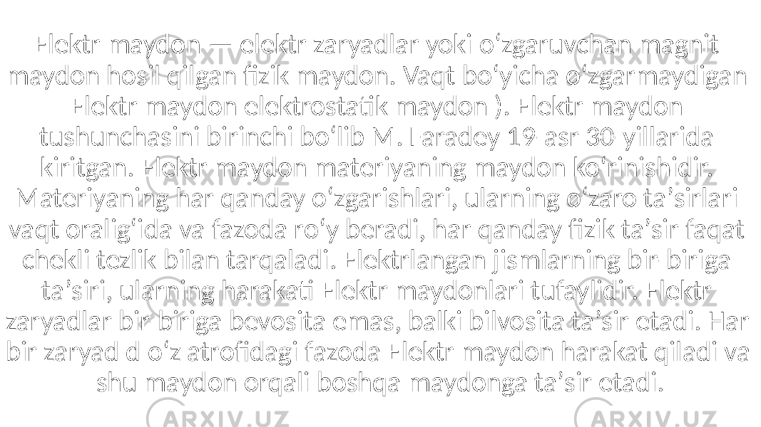 Elektr maydon — elektr zaryadlar yoki oʻzgaruvchan magnit maydon hosil qilgan fizik maydon. Vaqt boʻyicha oʻzgarmaydigan Elektr maydon elektrostatik maydon ). Elektr maydon tushunchasini birinchi boʻlib M. Faradey 19-asr 30-yillarida kiritgan. Elektr maydon materiyaning maydon koʻrinishidir. Materiyaning har qanday oʻzgarishlari, ularning oʻzaro taʼsirlari vaqt oraligʻida va fazoda roʻy beradi, har qanday fizik taʼsir faqat chekli tezlik bilan tarqaladi. Elektrlangan jismlarning bir-biriga taʼsiri, ularning harakati Elektr maydonlari tufaylidir. Elektr zaryadlar bir-biriga bevosita emas, balki bilvosita taʼsir etadi. Har bir zaryad d oʻz atrofidagi fazoda Elektr maydon harakat qiladi va shu maydon orqali boshqa maydonga taʼsir etadi. 