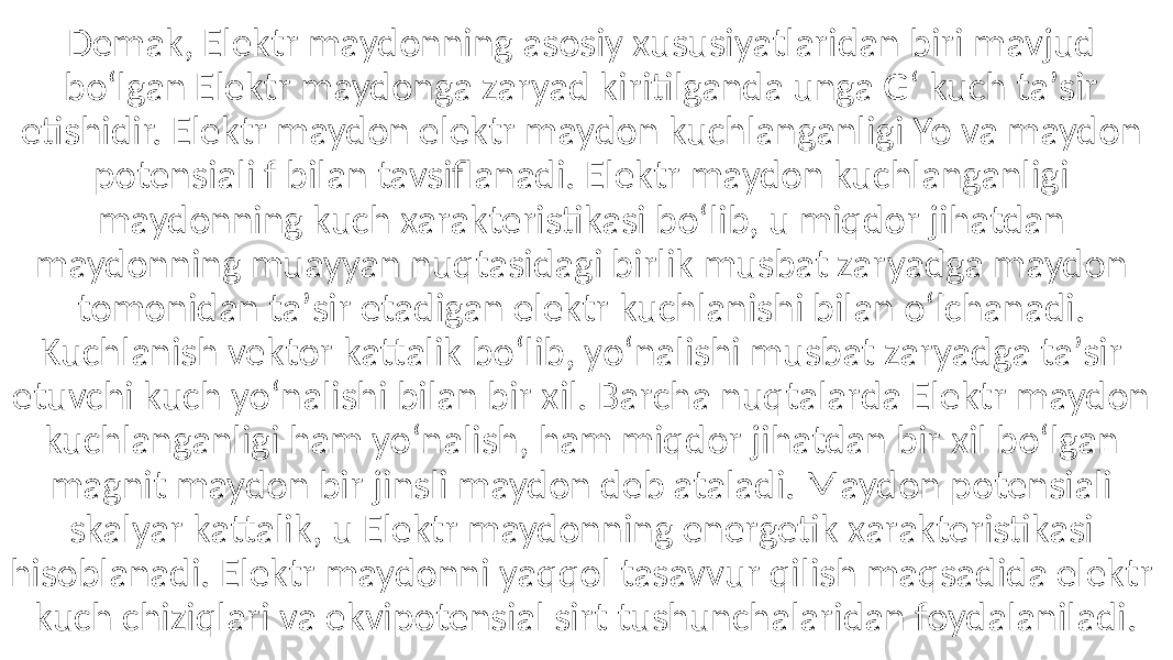 Demak, Elektr maydonning asosiy xususiyatlaridan biri mavjud boʻlgan Elektr maydonga zaryad kiritilganda unga Gʻ kuch taʼsir etishidir. Elektr maydon elektr maydon kuchlanganligi Yo va maydon potensiali f bilan tavsiflanadi. Elektr maydon kuchlanganligi maydonning kuch xarakteristikasi boʻlib, u miqdor jihatdan maydonning muayyan nuqtasidagi birlik musbat zaryadga maydon tomonidan taʼsir etadigan elektr kuchlanishi bilan oʻlchanadi. Kuchlanish vektor kattalik boʻlib, yoʻnalishi musbat zaryadga taʼsir etuvchi kuch yoʻnalishi bilan bir xil. Barcha nuqtalarda Elektr maydon kuchlanganligi ham yoʻnalish, ham miqdor jihatdan bir xil boʻlgan magnit maydon bir jinsli maydon deb ataladi. Maydon potensiali skalyar kattalik, u Elektr maydonning energetik xarakteristikasi hisoblanadi. Elektr maydonni yaqqol tasavvur qilish maqsadida elektr kuch chiziqlari va ekvipotensial sirt tushunchalaridan foydalaniladi. 