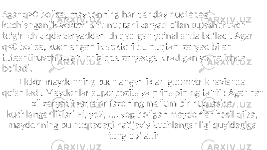 Agar q>0 bo’lsa, maydonning har qanday nuqtadagi kuchlanganlik vektori shu nuqtani zaryad bilan tutashtiruvchi to’g’ri chiziqda zaryaddan chiqadigan yo’nalishda bo’ladi. Agar q<0 bo’lsa, kuchlanganlik vektori bu nuqtani zaryad bilan tutashtiruvchi to’g’ri chiziqda zaryadga kiradigan yo’nalishda bo’ladi. Elektr maydonning kuchlanganliklari geometrik ravishda qo’shiladi. Maydonlar superpozitsiya prinsipining ta’rifi: Agar har xil zaryadli zarralar fazoning ma’lum bir nuqtasida kuchlanganliklari El, ye2, ..., yep bo’lgan maydonlar hosil qilsa, maydonning bu nuqtadagi natijaviy kuchlanganligi quyidagiga teng bo’ladi: 