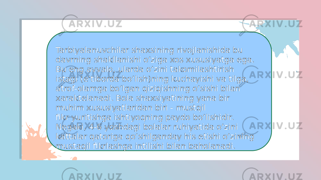 Tarbiyalanuvchilar shaxsining rivojlanishida bu davrning shakllanishi o‘ziga xos xususiyatga ega. Bu eng avvalo, ularda o‘zini takomilashtirish istagi (e’tiborda bo‘lish)ning kuchayishi va tilga, atrof-olamga bo‘lgan qiziqishning o‘sishi bilan xaraktelanadi. Bola shaxsiyatining yana bir muhim xususiyatlaridan biri - mustqil fikr yuritishga ishtiyoqning paydo bo‘lishidir. Negaki, 4-6 yoshdagi bolalar ruhiyatida o‘zini kattalar qatoriga qo‘shilganday his etishi o‘zining mustaqil fikrlashga intilishi bilan baholanadi. 