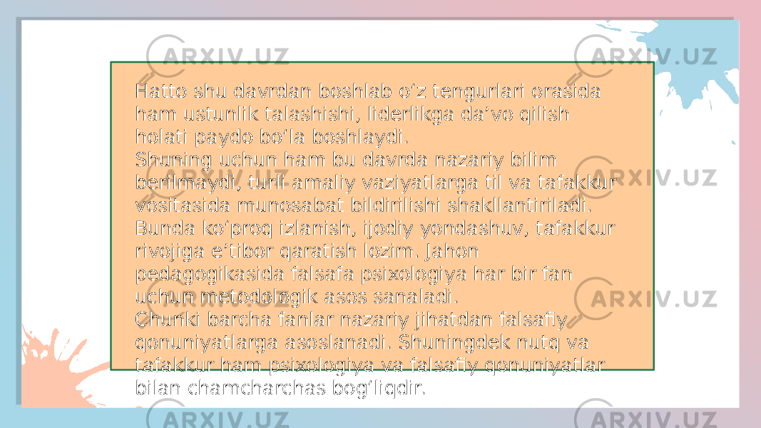 Hatto shu davrdan boshlab o‘z tengurlari orasida ham ustunlik talashishi, liderlikga da’vo qilish holati paydo bo‘la boshlaydi. Shuning uchun ham bu davrda nazariy bilim berilmaydi, turli amaliy vaziyatlarga til va tafakkur vositasida munosabat bildirilishi shakllantiriladi. Bunda ko‘proq izlanish, ijodiy yondashuv, tafakkur rivojiga e’tibor qaratish lozim. Jahon pedagogikasida falsafa psixologiya har bir fan uchun metodologik asos sanaladi. Chunki barcha fanlar nazariy jihatdan falsafiy qonuniyatlarga asoslanadi. Shuningdek nutq va tafakkur ham psixologiya va falsafiy qonuniyatlar bilan chamcharchas bog‘liqdir. 