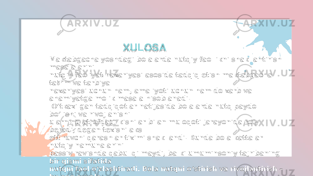 XULOSAXULOSA Maktabgacha yoshdagi bolalarda nutqiy faollikni shakllantirish masalalarini nutqiy faoliyat nazariyasi asosida tadqiq etish maktabgacha ta’lim va tarbiya nazariyasi uchun ham, amaliyoti uchun ham dolzarb va ahamiyatga molik masala hisoblanadi. O‘tkazilgan tadqiqotlar natijasida bolalarda nutq paydo bo‘lishi va rivojlanishi ularning atrofdagi kishilar bilan muloqoti jarayonida ro‘y beradi, degan tezisni aks ettiruvchi qarashlar tizimi shakllandi. Bunda bola kattalar nutqiy namunalarini passiv ravishda qabul qilmaydi, balki umuminsoniy tajribaning bir qismi sifatida nutqni faol o‘zlashtiradi. Bola nutqni o‘stirish va rivojlantirish – bu eng avvalo, egallash uchun til qobiliyatini shakllantirishni talab qiluvchi muloqot shakllarini rivojlantirishdir. 