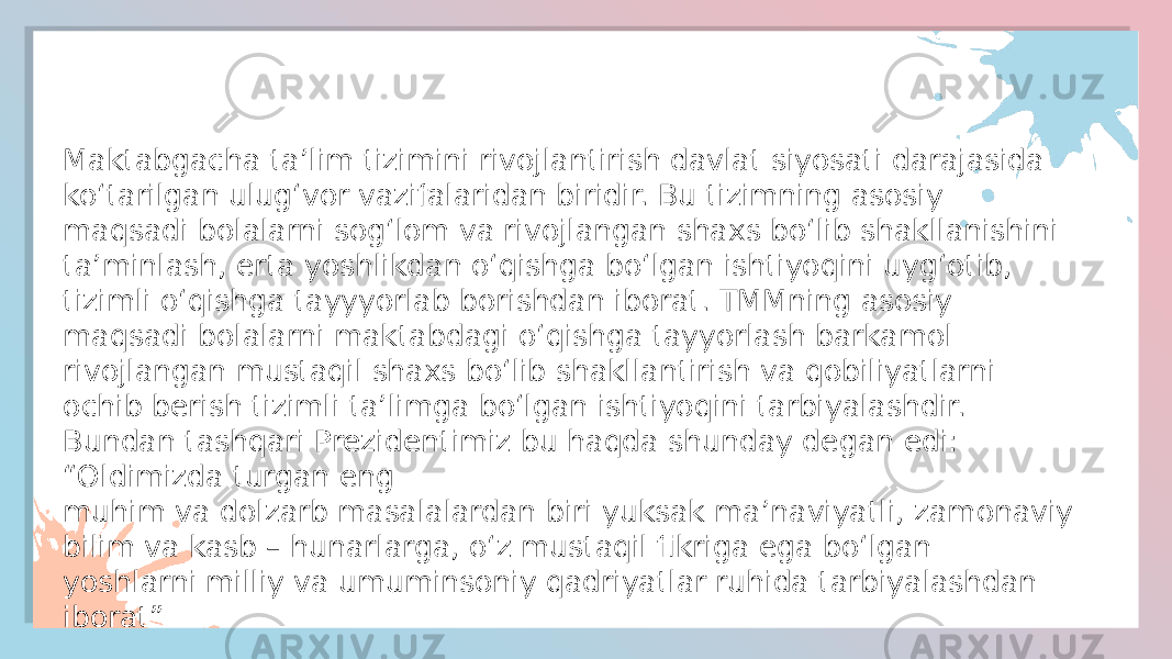 Maktabgacha ta’lim tizimini rivojlantirish davlat siyosati darajasida ko‘tarilgan ulug‘vor vazifalaridan biridir. Bu tizimning asosiy maqsadi bolalarni sog‘lom va rivojlangan shaxs bo‘lib shakllanishini ta’minlash, erta yoshlikdan o‘qishga bo‘lgan ishtiyoqini uyg‘otib, tizimli o‘qishga tayyyorlab borishdan iborat. TMM ning asosiy maqsadi bolalarni maktabdagi o‘qishga tayyorlash barkamol rivojlangan mustaqil shaxs bo‘lib shakllantirish va qobiliyatlarni ochib berish tizimli ta’limga bo‘lgan ishtiyoqini tarbiyalashdir. Bundan tashqari Prezidentimiz bu haqda shunday degan edi: “Oldimizda turgan eng muhim va dolzarb masalalardan biri yuksak ma’naviyatli, zamonaviy bilim va kasb – hunarlarga, o‘z mustaqil fikriga ega bo‘lgan yoshlarni milliy va umuminsoniy qadriyatlar ruhida tarbiyalashdan iborat”Maktabgacha ta’lim tizimini rivojlantirish davlat siyosati darajasida ko‘tarilgan ulug‘vor vazifalaridan biridir. Bu tizimning asosiy maqsadi bolalarni sog‘lom va rivojlangan shaxs bo‘lib shakllanishini ta’minlash, erta yoshlikdan o‘qishga bo‘lgan ishtiyoqini uyg‘otib, tizimli o‘qishga tayyyorlab borishdan iborat. TMMning asosiy maqsadi bolalarni maktabdagi o‘qishga tayyorlash barkamol rivojlangan mustaqil shaxs bo‘lib shakllantirish va qobiliyatlarni ochib berish tizimli ta’limga bo‘lgan ishtiyoqini tarbiyalashdir. Bundan tashqari Prezidentimiz bu haqda shunday degan edi: “Oldimizda turgan eng muhim va dolzarb masalalardan biri yuksak ma’naviyatli, zamonaviy bilim va kasb – hunarlarga, o‘z mustaqil fikriga ega bo‘lgan yoshlarni milliy va umuminsoniy qadriyatlar ruhida tarbiyalashdan iborat”060207040208 150E1713 0F021D 20 081303 04 1D 1C1911 0F190B 25 0B 1D 