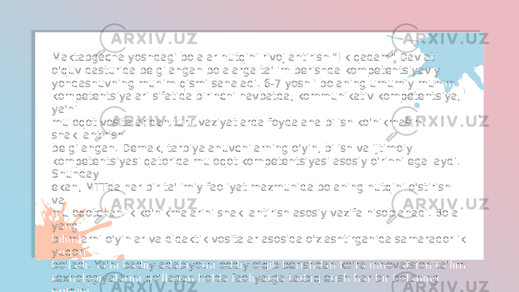 Maktabgacha yoshdagi bolalar nutqini rivojlantirish &#34;Ilk qadam&#34; Davlat o&#39;quv dasturida belgilangan bolalarga ta&#39;lim berishda kompetentsiyaviy yondashuvning muhim qismi sanaladi. 6-7 yoshli bolaning umumiy muhim kompetentsiyalari sifatida birinchi navbatda, kommunikativ kompetentsiya, ya&#39;ni muloqot vositalaridan turli vaziyatlarda foydalana bilish ko&#39;nikmasini shakllantirish belgilangan. Demak, tarbiyalanuvchilarning o&#39;yin, bilish va ijtimoiy kompetentsiyasi qatorida muloqot kompetentsiyasi asosiy o&#39;rinni egallaydi. Shunday ekan, MTTda har bir ta&#39;limiy faoliyat mazmunida bolaning nutqini o&#39;stirish va muloqotchanlik ko&#39;nikmalarini shakllantirish asosiy vazifa hisoblanadi. Bola yangi bilimlarni o&#39;yinlar va didaktik vositalar asosida o&#39;zlashtirganida samaradorlik yuqori bo&#39;ladi. Ya&#39;ni badiiy adabiyotni oddiy o&#39;qib berishdan ko&#39;ra innovatsion ta&#39;lim texnologiyalarini qo&#39;llagan holda faoliyatga tatbiq etish har bir bolaning nutqini rivojlantirish jarayonini ta&#39;minlaydi, tezlashtiradi va shu bilan ta&#39;lim sifatini oshirishga yordam beradi. Buning uchun maktabgacha yoshdagi bolalar nutqini rivojlantirishning yangi texnologiyalarini ishlab chiqish va jarayonda faol qo&#39;llash talab etiladi 