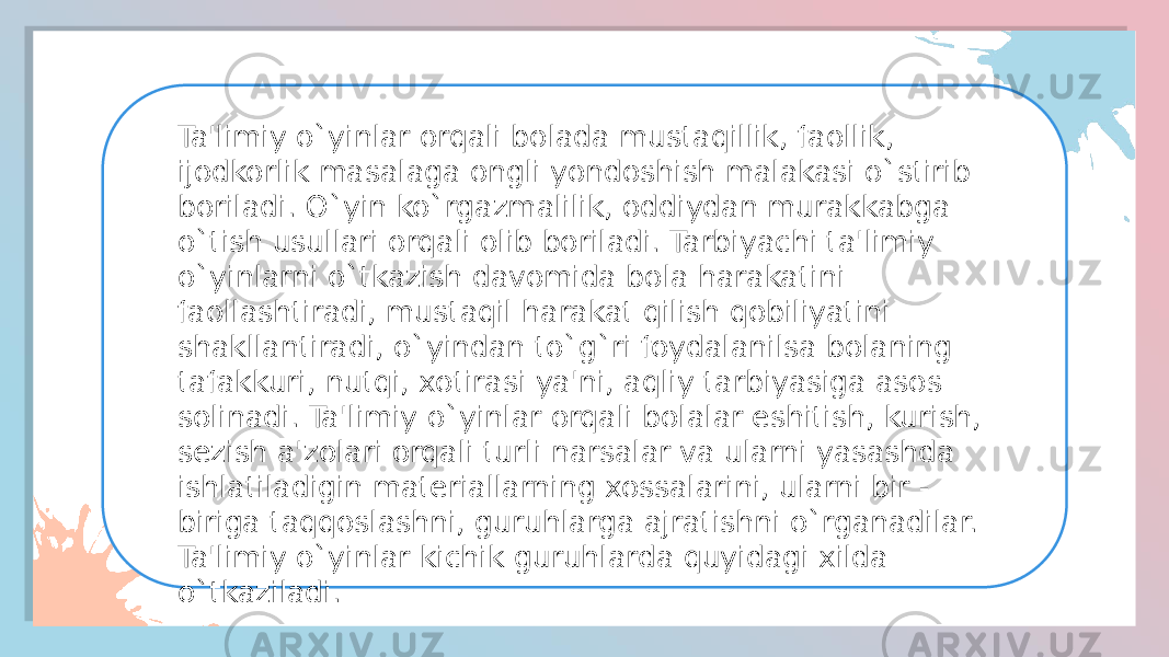 Ta&#39;limiy o`yinlar orqali bolada mustaqillik, faollik, ijodkorlik masalaga ongli yondoshish malakasi o`stirib boriladi. O`yin ko`rgazmalilik, oddiydan murakkabga o`tish usullari orqali olib boriladi. Tarbiyachi ta&#39;limiy o`yinlarni o`tkazish davomida bola harakatini faollashtiradi, mustaqil harakat qilish qobiliyatini shakllantiradi, o`yindan to`g`ri foydalanilsa bolaning tafakkuri, nutqi, xotirasi ya&#39;ni, aqliy tarbiyasiga asos solinadi. Ta&#39;limiy o`yinlar orqali bolalar eshitish, kurish, sezish a&#39;zolari orqali turli narsalar va ularni yasashda ishlatiladigin materiallarning xossalarini, ularni bir - biriga taqqoslashni, guruhlarga ajratishni o`rganadilar. Ta&#39;limiy o`yinlar kichik guruhlarda quyidagi xilda o`tkaziladi. 