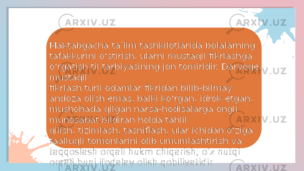 Maktabgacha ta’lim tashkilotlarida bolalarning tafakkurini o‘stirish, ularni mustaqil fikrlashga o‘rgatish til tarbiyasining jon tomiridir. Darvoqe, mustaqil fikrlash turli odamlar fikridan bilib-bilmay andoza olish emas, balki ko‘rgan, idrok etgan, mushohada qilgan narsa-hodisalarga ongli munosabat bildiran holda tahlil qilish, tizimlash, tasniflash, ular ichidan o‘ziga taalluqli tomonlarini olib umumlashtirish va taqqoslash orqali hukm chiqarish, o‘z nutqi orqali buni ifodalay olish qobiliyatidir 