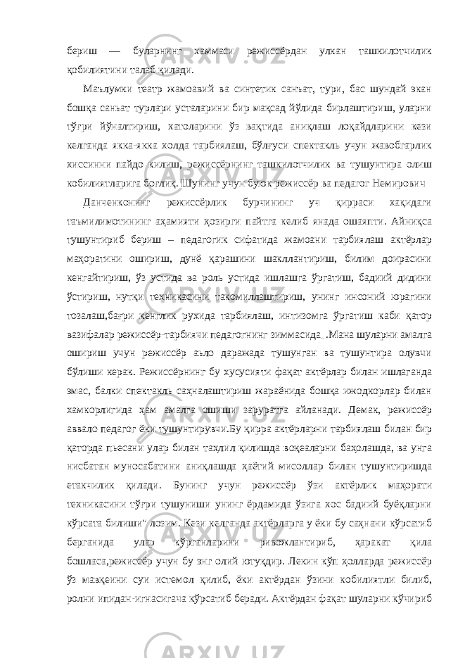 бериш — буларнинг хаммаси режиссёрдан улкан ташкилотчилик қобилиятини талаб қилади. Маълумки театр жамоавий ва синтетик санъат, тури, бас шундай экан бошқа саньат турлари усталарини бир мақсад йўлида бирлаштириш, уларни тўғри йўналтириш, хатоларини ўз вақтида аниқлаш лоқайдларини кези келганда якка-якка холда тарбиялаш, бўлғуси спектакль учун жавобгарлик хиссинни пайдо килиш, режиссёрнинг ташкилотчилик ва тушунтира олиш кобилиятларига боғлиқ. Шунинг учун буюк режиссёр ва педагог Немирович Данченконинг режиссёрлик бурчининг уч қирраси хақидаги таъмилимотининг аҳамияти ҳозирги пайтга келиб янада ошаяпти. Айниқса тушунтириб бериш – педагогик сифатида жамоани тарбиялаш актёрлар маҳоратини ошириш, дунё қарашини шакллантириш, билим доирасини кенгайтириш, ўз устида ва роль устида ишлашга ўргатиш, бадиий дидини ўстириш, нутқи техникасини такомиллаштириш, унинг инсоний юрагини тозалаш,бағри кенглик рухида тарбиялаш, интизомга ўргатиш каби қатор вазифалар режиссёр-тарбиячи педагогнинг зиммасида .. .Мана шуларни амалга ошириш учун режиссёр аьло даражада тушунган ва тушунтира олувчи бўлиши керак. Режиссёрнинг бу хусусияти фақат актёрлар билан ишлаганда эмас, балки спектакль саҳналаштириш жараёнида бошқа ижодкорлар билан хамкорлигида ҳам амалга ошиши заруратга айланади. Демак, режиссёр аввало педагог ёки тушунтирувчи.Бу қирра актёрларни тарбиялаш билан бир қаторда пьесани улар билан таҳлил қилишда воқеаларни баҳолашда, ва унга нисбатан муносабатини аниқлашда ҳаётий мисоллар билан тушунтиришда етакчилик қилади. Бунинг учун режиссёр ўзи актёрлик маҳорати техникасини тўғри тушуниши унинг ёрдамида ўзига хос бадиий буёқларни кўрсата билиши&#34; лозим. Кези келганда актёрларга у ёки бу саҳнани кўрсатиб берганида улар кўрганларини ривожлантириб, ҳаракат қила бошласа,режиссёр учун бу энг олий ютуқдир. Лекин кўп ҳолларда режиссёр ўз мавқеини суи истемол қилиб, ёки актёрдан ўзини кобилиятли билиб, ролни ипидан-игнасигача кўрсатиб беради. Актёрдан фақат шуларни кўчириб 