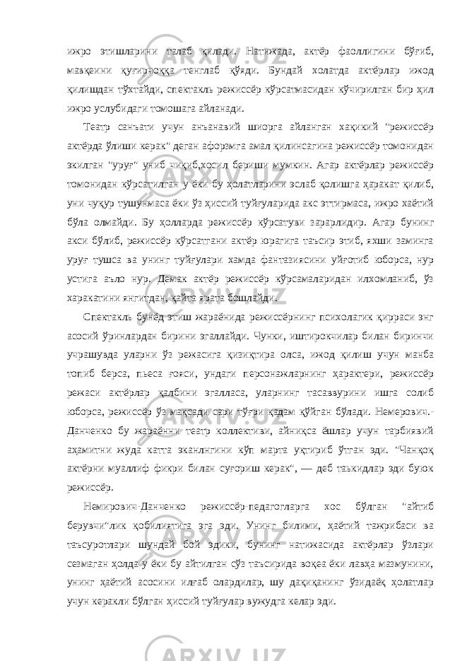 ижро этишларини талаб қилади. Натижада, актёр фаоллигини бўғиб, мавқеини қуғирчоққа тенглаб қўяди. Бундай холатда актёрлар ижод қилишдан тўхтайди, спектакль режиссёр кўрсатмасидан кўчирилган бир ҳил ижро услубидаги томошага айланади. Театр санъати учун анъанавий шиорга айланган хақикий &#34;режиссёр актёрда ўлиши керак&#34; деган афорзмга амал қилинсагина режиссёр томонидан экилган &#34;уруғ&#34; униб чиқиб,хосил бериши мумкин. Агар актёрлар режиссёр томонидан кўрсатилган у ёки бу ҳолатларини эслаб қолишга ҳаракат қилиб, уни чуқур тушунмаса ёки ўз ҳиссий туйғуларида акс эттирмаса, ижро хаётий бўла олмайди. Бу ҳолларда режиссёр кўрсатуви зарарлидир. Агар бунинг акси бўлиб, режиссёр кўрсатгани актёр юрагига таъсир этиб, яхши заминга уруғ тушса ва унинг туйғулари хамда фантазиясини уйғотиб юборса, нур устига аъло нур. Демак актёр режиссёр кўрсамаларидан илхомланиб, ўз харакатини янгитдан, қайта ярата бошлайди. Спектакль бунёд этиш жараёнида режиссёрнинг психолагик қирраси энг асосий ўринлардан бирини эгаллайди. Чунки, иштирокчилар билан биринчи учрашувда уларни ўз режасига қизиқтира олса, ижод қилиш учун манба топиб берса, пьеса ғояси, ундаги персонажларнинг ҳарактери, режиссёр режаси актёрлар қалбини эгалласа, уларнинг тасаввурини ишга солиб юборса, режиссёр ўз мақсади сари тўғри қадам қўйган бўлади. Немерович.- Данченко бу жараённи театр коллективи, айниқса ёшлар учун тарбиявий аҳамитни жуда катта эканлнгини кўп марта уқтириб ўтган эди. &#34;Чанқоқ актёрни муаллиф фикри билан суғориш керак&#34;, — деб таькидлар эди буюк режиссёр. Немирович-Данченко режиссёр-педагогларга хос бўлган &#34;айтиб берувчи&#34;лик қобилиятига эга эди. Унинг билими, ҳаётий тажрибаси ва таъсуротлари шундай бой эдики, бунинг натижасида актёрлар ўзлари сезмаган ҳолда у ёки бу айтилган сўз таъсирида воқеа ёки лавҳа мазмунини, унинг ҳаётий асосини илғаб олардилар, шу дақиқанинг ўзидаёқ ҳолатлар учун керакли бўлган ҳиссий туйғулар вужудга келар эди. 