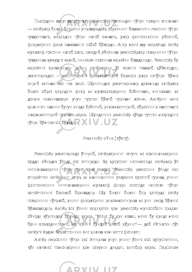 Пьесадаги шарт-шароитлар режиссёр томонидан тўғри талқин этилиши — актёрлар билан биринчи учрашувдаёқ образнинг бошланғич ғоясини тўғри тушунишга, мақсадни тўғри илғаб олишга, улар фантазиясини уйғотиб, фикрларини фаол ишлашига сабаб бўларди. Агар мана шу жараёнда актёр муаллиф ғоясини илғаб олса, ижодий уйғониш режиссёрлар талқинини тўғри тушуниш вужудга келиб, чинакам изланиш жараёни бошданади. Режиссёр бу жараёнга эришгандан кейин актёрларни ўз холига ташлаб қўймасдан, репетициядан – репититцияга фаоллаштириб бормаса улар нотўғри йўлга кириб кетиши хеч гап эмас. Шунингдек репетициялар давомида актёрлар билан образ ҳақидаги фикр ва мулоҳазаларини бойитиши, янгилаши ва доимо изланишлари учун туртки бўлиб туриши лозим. Актёрни кеча қилинган ишини бугун янада бойитиб, ривожлантириб, образини пишитишга илҳомлантириб туриши керак. Шундагина режиссёр кўзда тутган мақсадига тўғри йўл топган бўлади. Режиссёр-ойна (кўзгу). Режиссёр репетицияда ўтириб, актёрларнинг ютуғи ва камчиликларини худди ойнадек ўзида акс эттиради. Бу ҳусусият натижасида актёрлар ўз интилишларини тўғри ҳис қила олади. Режиссёр режасини ўзида акс этираётган актёрнинг ютуқ ва камчилигини узлуксиз кузатиб туриш, унинг фантазиясини интилишларини муаллиф фикри асосида нечоғли тўғри кетаётганига бахолаб боришдир. Шу билан билан бир қаторда актёр талқинини тўғрлаб, унинг фикрларини ривожлантириш ва уни ижод йўлига йўллашидир. Актёр эса ўзини хақиқатан ҳам режиссёр муносабати орқали ойнада кўргандек бўлиши керак. &#34;Мана бу ери яхши, мана бу ерида мана буни хохладингизми, шу еринн бундай қилиб кўринг&#34;— деб айтилган сўз актёрга ёрдам бераётганини хис қилиш хам катта фазилат. Актёр ижросини тўғри акс эттириш учун унинг ўзига хос ҳусусиятини, кўз илғамас томонларини ҳам сезувчи диққат, эьтибор керак. Персонаж 