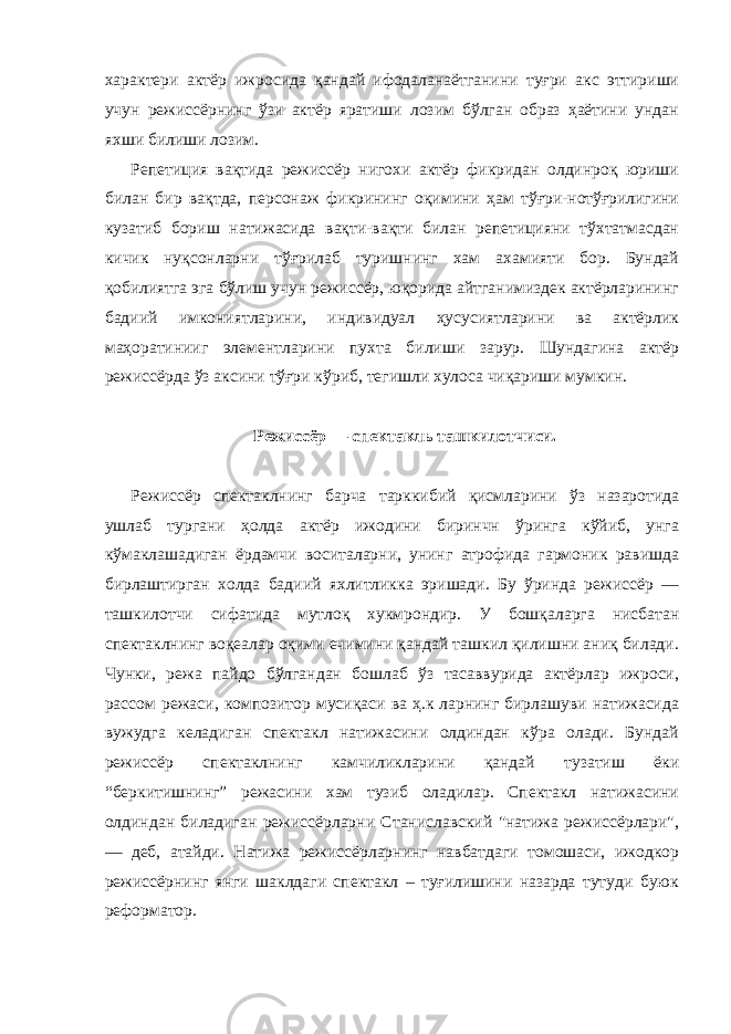 характери актёр ижросида қандай ифодаланаётганини туғри акс эттириши учун режиссёрнинг ўзи актёр яратиши лозим бўлган образ ҳаётини ундан яхши билиши лозим. Репетиция вақтида режиссёр нигохи актёр фикридан олдинроқ юриши билан бир вақтда, персонаж фикрининг оқимини ҳам тўғри-нотўғрилигини кузатиб бориш натижасида вақти-вақти билан репетицияни тўхтатмасдан кичик нуқсонларни тўғрилаб туришнинг хам ахамияти бор. Бундай қобилиятга эга бўлиш учун режиссёр, юқорида айтганимиздек актёрларининг бадиий имкониятларини, индивидуал ҳусусиятларини ва актёрлик маҳоратинииг элементларини пухта билиши зарур. Шундагина актёр режиссёрда ўз аксини тўғри кўриб, тегишли хулоса чиқариши мумкин. Режиссёр — спектакль ташкилотчиси. Режиссёр спектаклнинг барча тарккибий қисмларини ўз назаротида ушлаб тургани ҳолда актёр ижодини биринчн ўринга кўйиб, унга кўмаклашадиган ёрдамчи воситаларни, унинг атрофида гармоник равишда бирлаштирган холда бадиий яхлитликка эришади. Бу ўринда режиссёр — ташкилотчи сифатида мутлоқ хукмрондир. У бошқаларга нисбатан спектаклнинг воқеалар оқими ечимини қандай ташкил қилишни аниқ билади. Чунки, режа пайдо бўлгандан бошлаб ўз тасаввурида актёрлар ижроси, рассом режаси, композитор мусиқаси ва ҳ.к ларнинг бирлашуви натижасида вужудга келадиган спектакл натижасини олдиндан кўра олади. Бундай режиссёр спектаклнинг камчиликларини қандай тузатиш ёки “беркитишнинг” режасини хам тузиб оладилар. Спектакл натижасини олдиндан биладиган режиссёрларни Станиславский &#34;натижа режиссёрлари&#34;, — деб, атайди. Натижа режиссёрларнинг навбатдаги томошаси, ижодкор режиссёрнинг янги шаклдаги спектакл – туғилишини назарда тутуди буюк реформатор. 