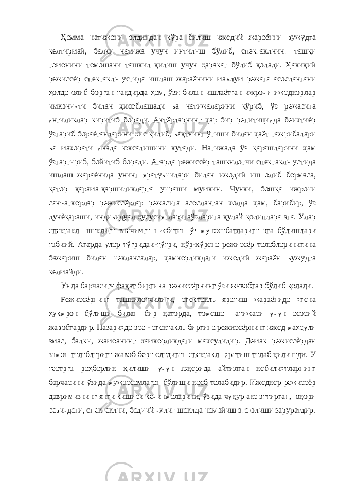 Ҳамма натижани олдиндан кўра билиш ижодий жараённи вужудга келтирмай, балки натижа учун интилиш бўлиб, спектаклнинг ташқи томонини томошани ташкил қилиш учун ҳаракат бўлиб қолади. Ҳакиқий режиссёр спектакль устида ишлаш жараёнини маълум режага асослангани ҳолда олиб борган тақдирда ҳам, ўзи билан ишлаётган ижрочи ижодкорлар имконияти билан ҳисоблашади ва натижаларини кўриб, ўз режасига янгиликлар киритиб боради. Актёрларнинг ҳар бир репитицияда беихтиёр ўзгариб бораёганларини хис қилиб, вақтнинг ўтиши билан ҳаёт тажрибалари ва махорати янада юксалишини кутади. Натижада ўз қарашларини ҳам ўзгартириб, бойитиб боради. Агарда режиссёр ташкнлотчи спектакль устида ишлаш жараёнида унинг яратувчилари билан ижодий иш олиб бормаса, қатор қарама-қаршиликларга учраши мумкин. Чунки, бошқа ижрочи санъаткорлар режиссёрлар режасига асосланган холда ҳам, барибир, ўз дунёқараши, индивидуал ҳусусиятларигаўзларига қулай қолиплара эга. Улар спектакль шаклига ваечимга нисбатан ўз муносабатларига эга бўлишлари табиий. Агарда улар тўғридаи-тўтри, кўр-кўрона режиссёр талабларинигина бажариш билан чеклансалар, ҳамкорликдаги ижодий жараён вужудга келмайди. Унда барчасига фақат биргина режиссёрнинг ўзи жавобгар бўлиб қолади. Режиссёрнинг ташкилотчилиги, спектакль яратиш жараёнида ягона ҳукмрон бўлиши билан бир қаторда, томоша натижаси учун асосий жавобгардир. Назарияда эса - спектакль биргина режиссёрнинг ижод махсули эмас, балки, жамоанинг хамкорликдаги махсулидир. Демак режиссёрдан замон талабларига жавоб бера оладиган спектакль яратиш талаб қилинади. У театрга раҳбарлик қилиши учун юқорида айтилган кобилиятларнинг барчасини ўзида мужассамлаган бўлиши касб талабидир. Ижодкор режиссёр давримизнинг янги кишиси кечинмаларини, ўзида чуқур акс эттирган, юқори савиядаги, спектаклни, бадиий яхлит шаклда намойиш эта олиши заруратдир. 