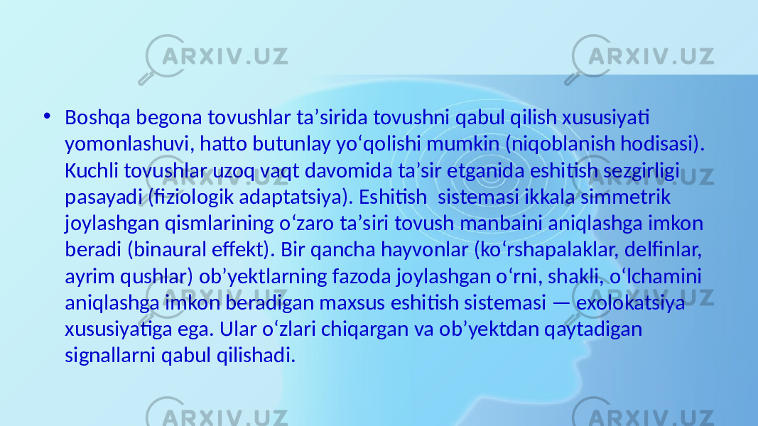 • Boshqa begona  tovushlar  taʼsirida  tovushni  qabul  qilish  xususiyati   yomonlashuvi,  hatto  butunlay  yoʻqolishi  mumkin  (niqoblanish  hodisasi).   Kuchli  tovushlar  uzoq  vaqt  davomida  taʼsir  etganida  eshitish  sezgirligi   pasayadi  (fiziologik  adaptatsiya).  Eshitish   sistemasi  ikkala  simmetrik   joylashgan  qismlarining  oʻzaro  taʼsiri  tovush  manbaini  aniqlashga  imkon   beradi  (binaural  effekt).  Bir  qancha  hayvonlar  (koʻrshapalaklar,  delfinlar,   ayrim  qushlar)  obʼyektlarning  fazoda  joylashgan  oʻrni,  shakli,  oʻlchamini   aniqlashga  imkon  beradigan  maxsus  eshitish  sistemasi  —  exolokatsiya   xususiyatiga  ega.  Ular  oʻzlari  chiqargan  va  obʼyektdan  qaytadigan   signallarni  qabul  qilishadi.  