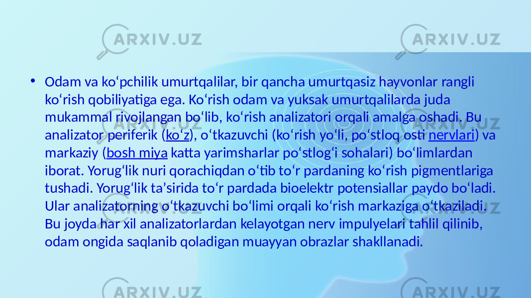 • Odam va  koʻpchilik  umurtqalilar,  bir  qancha  umurtqasiz  hayvonlar  rangli   koʻrish  qobiliyatiga  ega.  Koʻrish  odam  va  yuksak  umurtqalilarda  juda   mukammal  rivojlangan  boʻlib,  koʻrish  analizatori  orqali  amalga  oshadi.  Bu   analizator  periferik  ( koʻz ),  oʻtkazuvchi  (koʻrish  yoʻli,  poʻstloq  osti  nervlari )  va   markaziy  ( bosh   miya  katta  yarimsharlar  poʻstlogʻi  sohalari)  boʻlimlardan   iborat.  Yorugʻlik  nuri  qorachiqdan  oʻtib  toʻr  pardaning  koʻrish  pigmentlariga   tushadi.  Yorugʻlik  taʼsirida  toʻr  pardada  bioelektr  potensiallar  paydo  boʻladi.   Ular  analizatorning  oʻtkazuvchi  boʻlimi  orqali  koʻrish  markaziga  oʻtkaziladi.   Bu  joyda  har  xil  analizatorlardan  kelayotgan  nerv  impulyelari  tahlil  qilinib,   odam  ongida  saqlanib  qoladigan  muayyan  obrazlar  shakllanadi. 