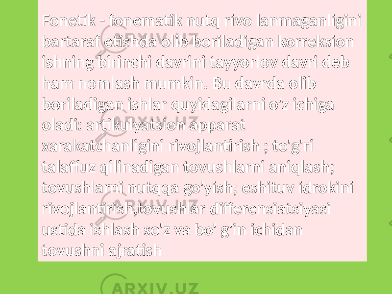 Fonetik - fonematik nutq rivo lanmaganligini bartaraf etishda olib boriladigan korreksion ishning birinchi davrini tayyorlov davri deb ham nomlash mumkin. Bu davrda olib boriladigan ishlar quyidagilarni o&#39;z ichiga oladi: artikulyatsion apparat xarakatchanligini rivojlantirish ; to&#39;g&#39;ri talaffuz qilinadigan tovushlarni aniqlash; tovushlarni nutqqa go&#39;yish; eshituv idrokini rivojlantirish,tovushlar differensiatsiyasi ustida ishlash so&#39;z va bo&#39; g&#39;in ichidan tovushni ajratish 