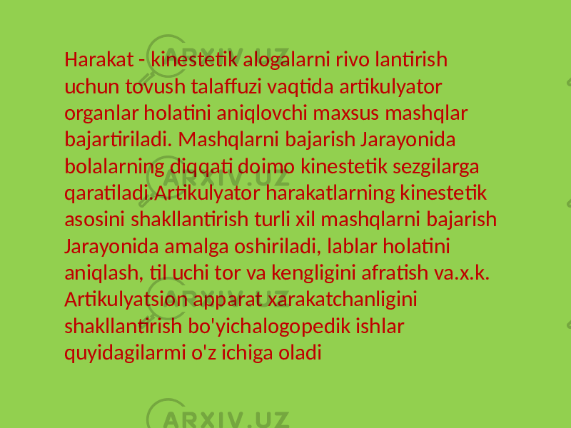 Harakat - kinestetik alogalarni rivo lantirish uchun tovush talaffuzi vaqtida artikulyator organlar holatini aniqlovchi maxsus mashqlar bajartiriladi. Mashqlarni bajarish Jarayonida bolalarning diqqati doimo kinestetik sezgilarga qaratiladi.Artikulyator harakatlarning kinestetik asosini shakllantirish turli xil mashqlarni bajarish Jarayonida amalga oshiriladi, lablar holatini aniqlash, til uchi tor va kengligini afratish va.x.k. Artikulyatsion apparat xarakatchanligini shakllantirish bo&#39;yichalogopedik ishlar quyidagilarmi o&#39;z ichiga oladi 