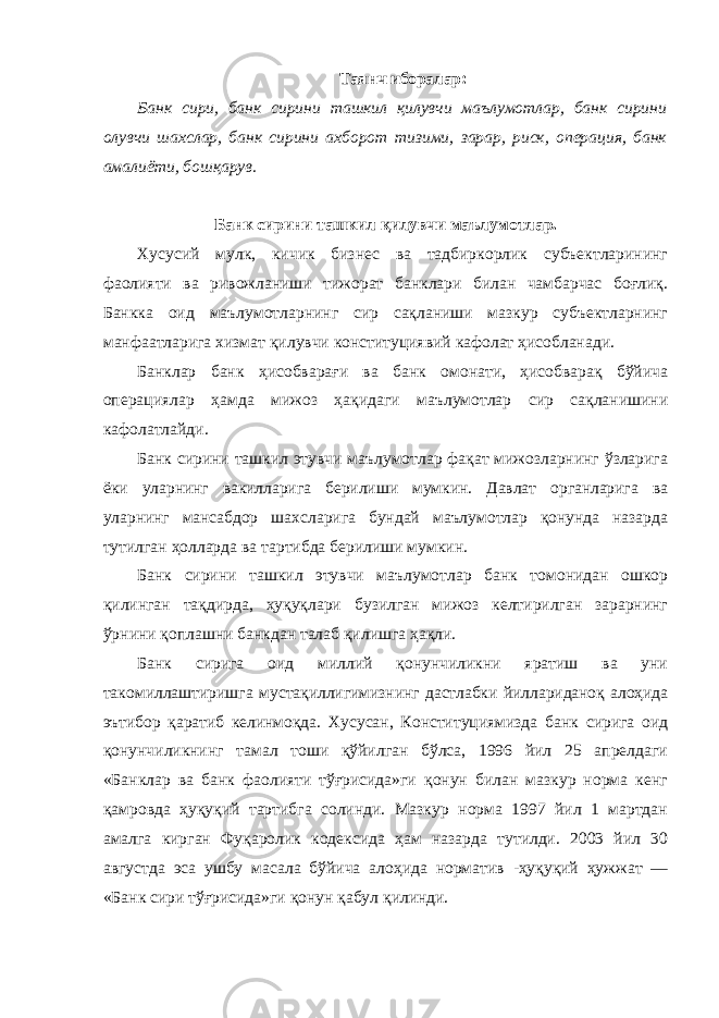 Таянч иборалар: Банк сири, банк сирини ташкил қилувчи маълумотлар, банк сирини олувчи шахслар, банк сирини ахборот тизими, зарар, риск, операция, банк амалиёти, бошқарув. Банк сирини ташкил қилувчи маълумотлар. Хусусий мулк, кичик бизнес ва тадбиркорлик субъектларининг фаолияти ва ривожланиши тижорат банклари билан чамбарчас боғлиқ. Банкка оид маълумотларнинг сир сақланиши мазкур субъектларнинг манфаатларига хизмат қилувчи конституциявий кафолат ҳисобланади. Банклар банк ҳисобварағи ва банк омонати, ҳисобварақ бўйича операциялар ҳамда мижоз ҳақидаги маълумотлар сир сақланишини кафолатлайди. Банк сирини ташкил этувчи маълумотлар фақат мижозларнинг ўзларига ёки уларнинг вакилларига берилиши мумкин. Давлат органларига ва уларнинг мансабдор шахсларига бундай маълумотлар қонунда назарда тутилган ҳолларда ва тартибда берилиши мумкин. Банк сирини ташкил этувчи маълумотлар банк томонидан ошкор қилинган тақдирда, ҳуқуқлари бузилган мижоз келтирилган зарарнинг ўрнини қоплашни банкдан талаб қилишга ҳақли. Банк сирига оид миллий қонунчиликни яратиш ва уни такомиллаштиришга мустақиллигимизнинг дастлабки йиллариданоқ алоҳида эътибор қаратиб келинмоқда. Хусусан, Конституциямизда банк сирига оид қонунчиликнинг тамал тоши қўйилган бўлса, 1996 йил 25 апрелдаги «Банклар ва банк фаолияти тўғрисида»ги қонун билан мазкур норма кенг қамровда ҳуқуқий тартибга солинди. Мазкур норма 1997 йил 1 мартдан амалга кирган Фуқаролик кодексида ҳам назарда тутилди. 2003 йил 30 августда эса ушбу масала бўйича алоҳида норматив -ҳуқуқий ҳужжат — «Банк сири тўғрисида»ги қонун қабул қилинди. 