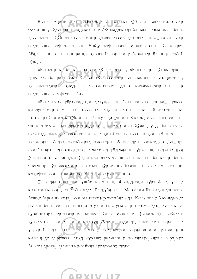 Конституциямизнинг 36-моддасида банкка қўйилган омонатлар сир тутилиши, Фуқаролик кодексининг 786-моддасида банклар томонидан банк ҳисобварағи бўйича операциялар ҳамда мижоз ҳақидаги маълумотлар сир сақланиши кафолатланган. Ушбу кафолатлар мижозларнинг банкларга бўлган ишончини оширишга ҳамда банкларнинг барқарор ўсишига сабаб бўлди. «Банклар ва банк фаолияти тўғрисида»ги, «Банк сири тўғрисида»ги қонун талабларига асосан банклар ўз мижозлари ва вакиллари операциялари, ҳисобварақлари ҳамда жамғармаларига доир маълумотларнинг сир сақланишини кафолатлайди. «Банк сири тўғрисида»ги қонунда эса банк сирини ташкил этувчи маълумотларни учинчи шахсларга тақдим этишнинг қатъий асослари ва шартлари белгилаб қўйилган. Мазкур қонуннинг 3-моддасида банк сирини ташкил этувчи маълумотлар доираси келтирилган бўлиб, унда банк сири сифатида нафақат мижозларга банк ҳисобварағи очиш орқали кўрсатилган хизматлар, балки ҳисобварақ очмасдан кўрсатилган хизматлар (валюта айирбошлаш операциялари, коммунал тўловларни ўтказиш, халқаро пул ўтказмалари ва бошқалар) ҳам назарда тутилиши лозим. Яъни банк сири банк томонидан ўз мижозларига хизмат кўрсатиши билан боғлиқ қонун асосида муҳофаза қилиниши лозим бўлган маълумотлардир. Таъкидлаш жоизки, ушбу қонуннинг 4-моддасига кўра банк, унинг мижози (вакили) ва Ўзбекистон Республикаси Марказий банкидан ташқари бошқа барча шахслар учинчи шахслар ҳисобланади. Қонуннинг 9-моддасига асосан банк сирини ташкил этувчи маълумотлар прокуратура, тергов ва суриштирув органларига мазкур банк мижозига (вакилига) нисбатан қўзғатилган жиноят иши мавжуд бўлган тақдирда, етказилган зарарнинг ундириб олинишини ёки унинг мол-мулки хатланишини таъминлаш мақсадида терговчи ёхуд суриштирувчининг асослантирилган қарорига биноан прокурор санкцияси билан тақдим этилади. 