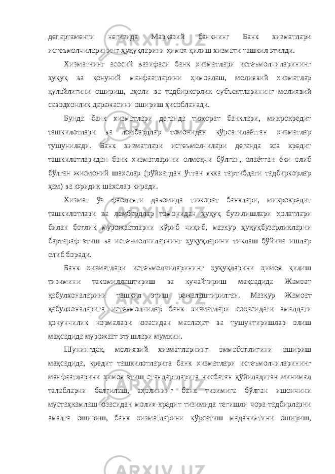 департаменти негизида Марказий банкнинг Банк хизматлари истеъмолчиларининг ҳуқуқларини ҳимоя қилиш хизмати ташкил этилди. Хизматнинг асосий вазифаси банк хизматлари истеъмолчиларининг ҳуқуқ ва қонуний манфаатларини ҳимоялаш, молиявий хизматлар қулайлигини ошириш, аҳоли ва тадбиркорлик субъектларининг молиявий саводхонлик даражасини ошириш ҳисобланади. Бунда банк хизматлари деганда тижорат банклари, микрокредит ташкилотлари ва ломбардлар томонидан кўрсатилаётган хизматлар тушунилади. Банк хизматлари истеъмолчилари деганда эса кредит ташкилотларидан банк хизматларини олмоқчи бўлган, олаётган ёки олиб бўлган жисмоний шахслар (рўйхатдан ўтган якка тартибдаги тадбиркорлар ҳам) ва юридик шахслар киради. Хизмат ўз фаолияти давомида тижорат банклари, микрокредит ташкилотлари ва ломбардлар томонидан ҳуқуқ бузилишлари ҳолатлари билан боғлиқ мурожаатларни кўриб чиқиб, мазкур ҳуқуқбузарликларни бартараф этиш ва истеъмолчиларнинг ҳуқуқларини тиклаш бўйича ишлар олиб боради. Банк хизматлари истеъмолчиларининг ҳуқуқларини ҳимоя қилиш тизимини такомиллаштириш ва кучайтириш мақсадида Жамоат қабулхоналарини ташкил этиш режалаштирилган. Мазкур Жамоат қабулхоналарига истеъмолчилар банк хизматлари соҳасидаги амалдаги қонунчилик нормалари юзасидан маслаҳат ва тушунтиришлар олиш мақсадида мурожаат этишлари мумкин. Шунингдек, молиявий хизматларнинг оммабоплигини ошириш мақсадида, кредит ташкилотларига банк хизматлари истеъмолчиларининг манфаатларини ҳимоя этиш стандартларига нисбатан қўйиладиган минимал талабларни белгилаш, аҳолининг банк тизимига бўлган ишончини мустаҳкамлаш юзасидан молия-кредит тизимида тегишли чора-тадбирларни амалга ошириш, банк хизматларини кўрсатиш маданиятини ошириш, 