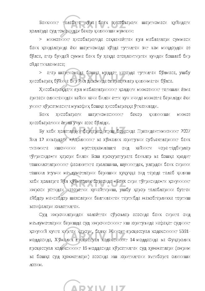 Банкнинг талабига кўра банк ҳисобварағи шартномаси қуйидаги ҳолларда суд томонидан бекор қилиниши мумкин: > мижознинг ҳисобварағида сақланаётган пул маблағлари суммаси банк қоидаларида ёки шартномада кўзда тутилган энг кам миқдордан оз бўлса, агар бундай сумма банк бу ҳақда огоҳлантирган кундан бошлаб бир ойда тикланмаса; > агар шартномада бошқа муддат назарда тутилган бўлмаса, ушбу ҳисобварақ бўйича бир йил давомида операциялар қилинмаган бўлса. Ҳисобварақдаги пул маблағларининг қолдиғи мижознинг тегишли ёзма аризаси олинганидан кейин кечи билан етти кун ичида мижозга берилади ёки унинг кўрсатмасига мувофиқ бошқа ҳисобвараққа ўтказилади. Банк ҳисобварағи шартномасининг бекор қилиниши мижоз ҳисобварағини ёпиш учун асос бўлади. Бу каби ҳолатларни бартараф этиш борасида Президентимизнинг 2007 йил 12 январдаги «Аҳолининг ва хўжалик юритувчи субъектларнинг банк тизимига ишончини мустаҳкамлашга оид кейинги чора-тадбирлар тўғрисида»ги қарори билан Бош прокуратурага банклар ва бошқа кредит ташкилотларининг фаолиятига аралашиш, шунингдек, улардан банк сирини ташкил этувчи маълумотларни беришни ҳуқуққа зид тарзда талаб қилиш каби ҳолларга йўл қўймаслик борасида «Банк сири тўғрисида»ги қонуннинг ижроси устидан назоратни кучайтириш, ушбу қарор талабларини бузган айбдор мансабдор шахсларни белгиланган тартибда жавобгарликка тортиш вазифалари юклатилган. Суд ижрочиларидан келаётган сўровлар асосида банк сирига оид маълумотларни беришда суд ижрочисининг иш юритувида нафақат суднинг қонуний кучга кирган қарори, балки Жиноят-процессуал кодексининг 5391- моддасида, Хўжалик процессуал кодексининг 14-моддасида ва Фуқаролик процессуал кодексининг 16-моддасида кўрсатилган суд ҳужжатлари (ажрим ва бошқа суд ҳужжатлари) асосида иш юритилгани эътиборга олиниши лозим. 