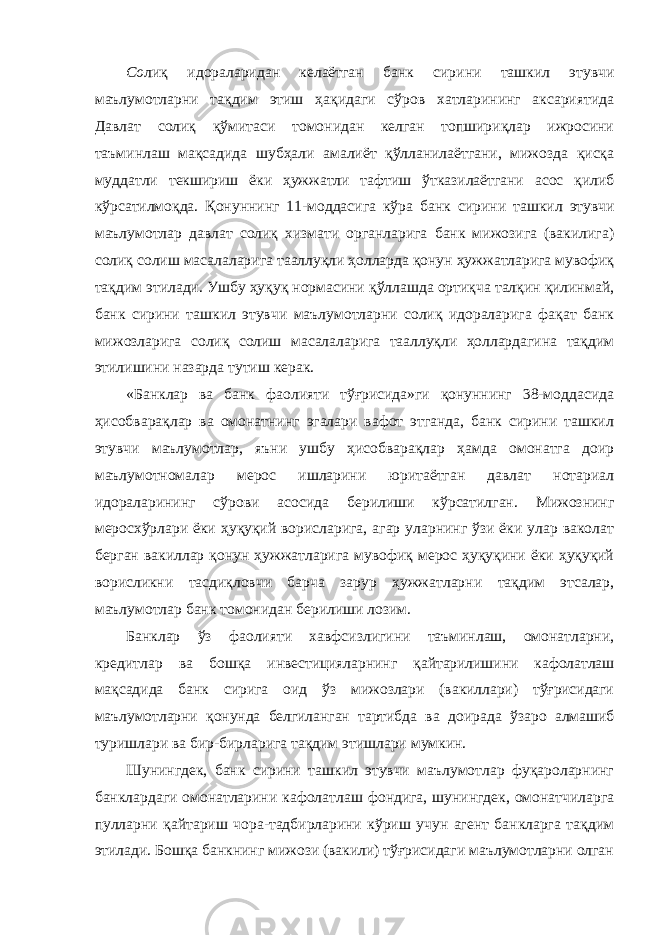 Со лиқ идораларидан келаётган банк сирини ташкил этувчи маълумотларни тақдим этиш ҳақидаги сўров хатларининг аксариятида Давлат солиқ қўмитаси томонидан келган топшириқлар ижросини таъминлаш мақсадида шубҳали амалиёт қўлланилаётгани, мижозда қисқа муддатли текшириш ёки ҳужжатли тафтиш ўтказилаётгани асос қилиб кўрсатилмоқда. Қонуннинг 11-моддасига кўра банк сири ни ташкил этувчи маълумотлар давлат солиқ хизмати органларига банк мижозига (вакилига) солиқ солиш масалаларига тааллуқли ҳолларда қонун ҳужжатларига мувофиқ тақдим этилади. Ушбу ҳуқуқ нормасини қўллашда ортиқча талқин қилинмай, банк сирини ташкил этувчи маълумотларни солиқ идораларига фақат банк мижозларига солиқ солиш масалаларига тааллуқли ҳоллардагина тақдим этилишини назарда тутиш керак. «Банклар ва банк фаолияти тўғрисида»ги қонуннинг 38-моддасида ҳисобварақлар ва омонатнинг эгалари вафот этганда, банк сирини ташкил этувчи маълумотлар, яъни ушбу ҳисобварақлар ҳамда омонатга доир маълумотномалар мерос ишларини юритаётган давлат нотариал идораларининг сўрови асосида берилиши кўрсатилган. Мижознинг меросхўрлари ёки ҳуқуқий ворисларига, агар уларнинг ўзи ёки улар ваколат берган вакиллар қонун ҳужжатларига мувофиқ мерос ҳуқуқини ёки ҳуқуқий ворисликни тасдиқловчи барча зарур ҳужжатларни тақдим этсалар, маълумотлар банк томонидан берилиши лозим. Банклар ўз фаолияти хавфсизлигини таъминлаш, омонатларни, кредитлар ва бошқа инвестицияларнинг қайтарилишини кафолатлаш мақсадида банк сирига оид ўз мижозлари (вакиллари) тўғрисидаги маълумотларни қонунда белгиланган тартибда ва доирада ўзаро алмашиб туришлари ва бир-бирларига тақдим этишлари мумкин. Шунингдек, банк сирини ташкил этувчи маълумотлар фуқароларнинг банклардаги омонатларини кафолатлаш фондига, шунингдек, омонатчиларга пулларни қайтариш чора-тадбирларини кўриш учун агент банкларга тақдим этилади. Бошқа банкнинг мижози (вакили) тўғрисидаги маълумотларни олган 