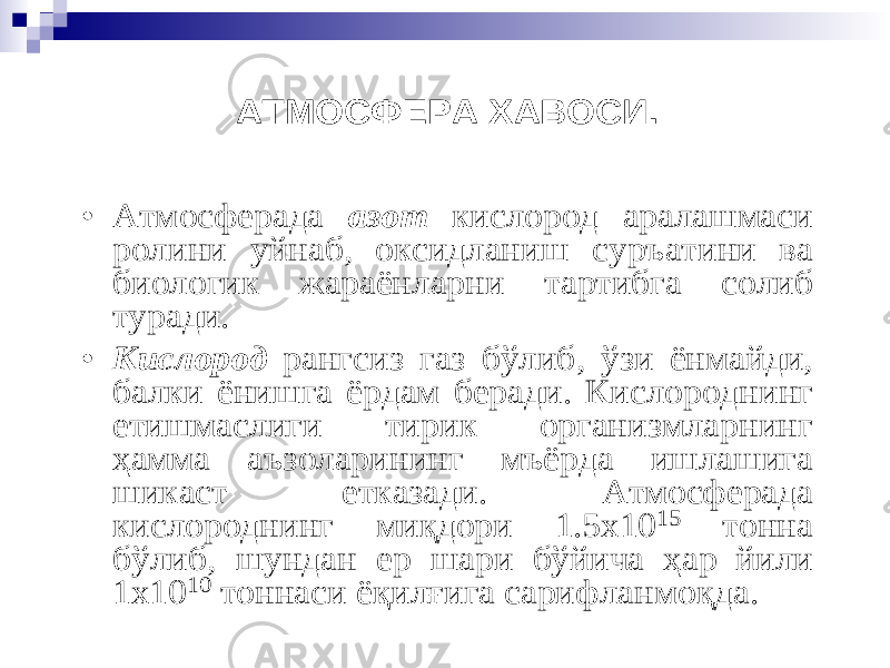 АТМОСФЕРА ХАВОСИ. • Атмосферада азот кислород аралашмаси ролини уйнаб , оксидланиш суръатини ва биологик жараёнларни тартибга солиб туради . • Кислород рангсиз газ бўлиб , ўзи ёнмайди , балки ёнишга ёрдам беради . Кислороднинг етишмаслиги тирик организм ларнинг ҳ амма аъзоларининг мъёрда ишлашига ш и каст етказади . Атмосферада кислороднинг ми қ дори 1.5х10 15 тонна бўлиб , шундан ер шари бўйича ҳ ар йили 1х10 10 тонна си ё қ ил ғ ига сарифланмо қ да . 