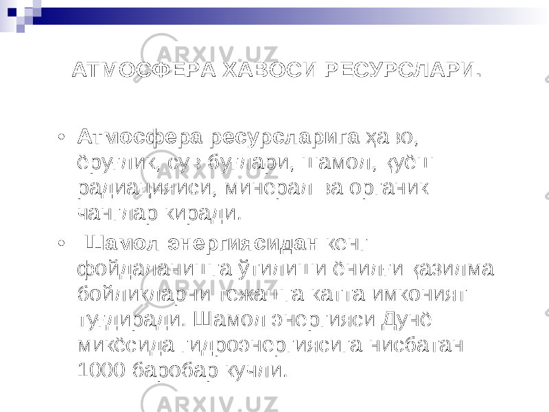 АТМОСФЕРА ХАВОСИ РЕСУРСЛАРИ. • Атмосфера ресурсларига ҳ аво , ё ру ғ лик, сув бу ғ лари, шамол , қ уёш радиацияиси , минерал ва органик чанглар киради . • Шамол энергиясидан кенг фойдаланишга ў тилиши ёнил ғ и қ азилма бойликларни тежашга катта имконият ту ғ диради . Шамол энергияси Дун ё микёсида гидроэнергиясига нисбатан 1000 баробар кучли . 