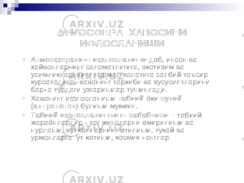 АТМОСФЕРА ХАВОСИНИ ИФЛОСЛАНИШИ • Атмосферанинг ифлосланиши деб , инсон ва хайвонларнинг саломатлигига , экотизим ва усимликларниинг нормал холатига салбий таъсир курсатадиган хавонинг таркиби ва хусусиятларини барча турдаги узгаришлар тушинлади . • Хавонинг ифлосланиши табиий ёки суний (антропоген) булиши мумкин . • Табиий ифлосланишнинг сабабчиси – табиий жараёнлардир - тог жинсларни емирилиши ва нурлаши , вулконларнинг отилиши , тукай ва урмонларга ут кетиши , космик чанглар 