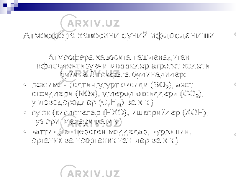 Атмосфера хавосини суний ифлосланиши Атмосфера хавосига ташланадиган ифлослантирувчи моддалар агрегат холати буйича 3 тоифага булинадилар : • газсимон (олтингугурт оксиди (SO 2), азот оксидлари (NOx ), углерод оксидлари (CO 2), углеводородлар (C nH m ) ва х.к.) • суюк (кислоталар (HXO) , ишкорийлар (XOH) , туз эритмалари ва х.к.) • каттик (канцероген моддалар , кургошин , органик ва ноорганик чанглар ва х.к.) 