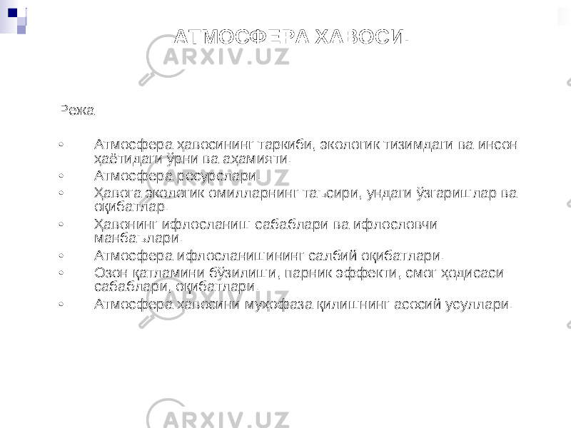 АТМОСФЕРА ХАВОСИ. Режа • Атмосфера ҳавосини нг таркиби , экологик тизимдаги ва инсон ҳаётидаги ўрни ва а ҳамияти . • Атмосфера ресурслари . • Ҳ авога экологик омилларни нг таъсири , ундаги ўзгаришлар ва о қибатлар . • Ҳ авони нг ифлосланиш сабаблари ва ифлословчи манбаълари . • Атмосфера ифлосланишининг салбий о қибатлари . • Озон қатламини бўзилиши , парник эффекти , смог ҳодисаси сабаблари , о қибатлари . • Атмосфера ҳавосини му ҳофаза қилиш нинг асосий усуллари . 