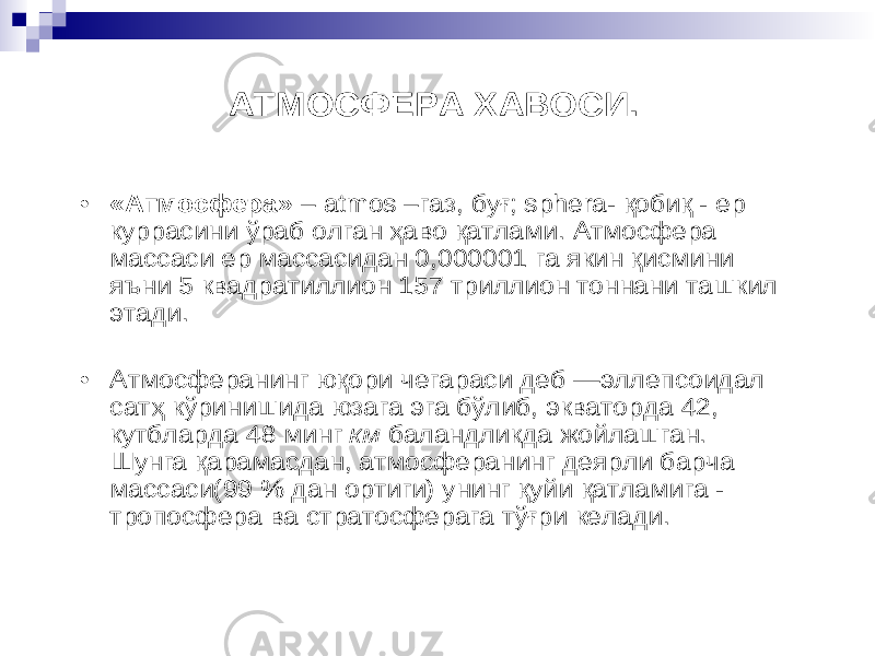 АТМОСФЕРА ХАВОСИ. • «Атмосфера» – atmos – газ, бу ғ; sphera - қоби қ - ер куррасини ў раб олган ҳ аво қатлами . Атмосфера массаси ер массасидан 0,000001 га якин қисмини яъни 5 квадратиллион 157 триллион тоннани ташкил этади . • Атмосферанинг ю қори чегараси деб — эллепсоидал сат ҳ кў ринишида юзага эга б ў либ , экваторда 42, кутбларда 48 минг км баландликда жойлашган . Шунга қарамасдан , атмосферанинг деярли барча массаси (99 % дан ортиги ) унинг қ уйи қатламига - тропосфера ва стратосферага т ў ғри келади . 