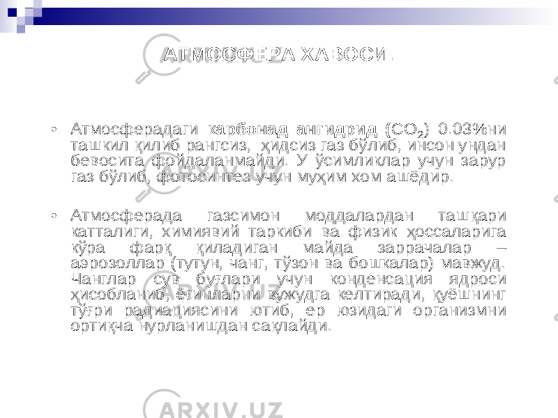 АТМОСФЕРА ХАВОСИ. • Атмосферадаги карбонад ангидрид ( СО 2) 0.03%ни ташкил қилиб рангсиз, ҳ идсиз газ бўлиб, инсон ундан бевосита фойдаланмайди. У ўсимликлар учун зарур газ бўлиб , фотосинтез учун му ҳ им хом ашёдир . • Атмосферада газсимон моддалардан таш қари катталиги, химиявий таркиби ва физик ҳ оссаларига кўра фар қ қиладиган майда заррачалар – аэрозоллар (тутун, чанг, тўзон ва бошкалар) мавжуд. Ч англар сув бу ғлари учун конденсация ядроси ҳ исобланиб , ё ғинларни вужудга келтиради , қ уёшнинг т ў ғри радиациясини ютиб , ер юзидаги организмни орти қча нурланишдан са қлайди . 