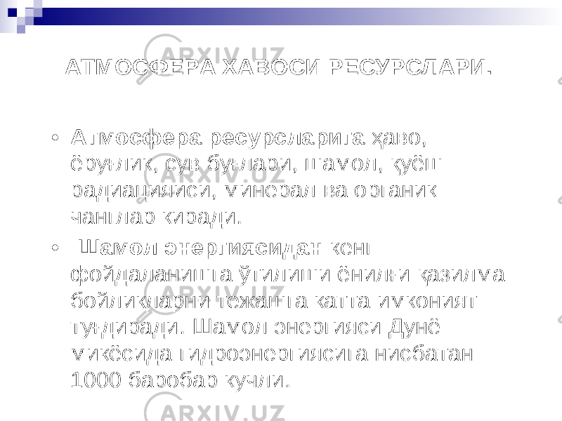 АТМОСФЕРА ХАВОСИ РЕСУРСЛАРИ. • Атмосфера ресурсларига ҳ аво , ё ру ғ лик, сув бу ғ лари, шамол , қ уёш радиацияиси , минерал ва органик чанглар киради . • Шамол энергиясидан кенг фойдаланишга ў тилиши ёнил ғ и қ азилма бойликларни тежашга катта имконият ту ғ диради . Шамол энергияси Дун ё микёсида гидроэнергиясига нисбатан 1000 баробар кучли . 