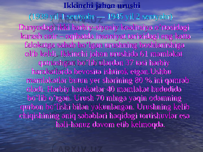  Ikkinchi jahon urushi Ikkinchi jahon urushi (( 1939 yil 1 sentyabr1939 yil 1 sentyabr  —  — 1945 yil 2 sentyabr1945 yil 2 sentyabr ))    Dunyodagi ikki harbiy-siyosiy koalitsiya o’rtasidagi Dunyodagi ikki harbiy-siyosiy koalitsiya o’rtasidagi kurash oxir – oqibatda insoniyat tarixidagi eng katta kurash oxir – oqibatda insoniyat tarixidagi eng katta falokatga sabab bo’lgan urushning boshlanishiga falokatga sabab bo’lgan urushning boshlanishiga olib keldi. Ikkinchi jahon urushida 61 mamlakat olib keldi. Ikkinchi jahon urushida 61 mamlakat qatnashgan bo’lib ulardan 37 tasi harbiy qatnashgan bo’lib ulardan 37 tasi harbiy harakatlarda bevosita ishtirok etgan.Ushbu harakatlarda bevosita ishtirok etgan.Ushbu mamlakatlar butun yer sharining 80 % ini qamrab mamlakatlar butun yer sharining 80 % ini qamrab oladi. Harbiy harakatlar 40 mamlakat hududida oladi. Harbiy harakatlar 40 mamlakat hududida bo’lib o’tgan.bo’lib o’tgan. Urush 70 mlnga yaqin odamning Urush 70 mlnga yaqin odamning qurbon bo’lishi bilan yakunlangan. Urushning kelib qurbon bo’lishi bilan yakunlangan. Urushning kelib chiqishining aniq sabablari haqidagi tortishuvlar esa chiqishining aniq sabablari haqidagi tortishuvlar esa hali-hanuz davom etib kelmoqdahali-hanuz davom etib kelmoqda .. 