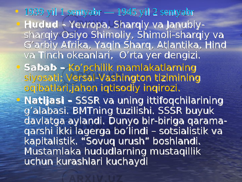  • 1939 yil 1 sentyabr1939 yil 1 sentyabr  —  — 1945 yil 2 sentyabr1945 yil 2 sentyabr • Hudud Hudud -- YevropaYevropa , , Sharqiy va Janubiy-Sharqiy va Janubiy- sharqiy Osiyosharqiy Osiyo ShimoliyShimoliy , , Shimoli-sharqiy va Shimoli-sharqiy va G’arbiy AfrikaG’arbiy Afrika , , Yaqin SharqYaqin Sharq , , AtlantikaAtlantika , , Hind Hind va Tinch okeanlari,va Tinch okeanlari, O’rta yer dengiziO’rta yer dengizi .. • Sabab Sabab –– Ko’pchilik mamlakatlarning Ko’pchilik mamlakatlarning siyosatisiyosati ; ; Versal-Vashington tizimining Versal-Vashington tizimining oqibatlari,jahon iqtisodiy inqirozioqibatlari,jahon iqtisodiy inqirozi .. • Natijasi Natijasi –– SSSR va uning ittifoqchilarining SSSR va uning ittifoqchilarining g’alabasig’alabasi . . BMTning tuzilishiBMTning tuzilishi . . SSSR buyuk SSSR buyuk davlatga aylandidavlatga aylandi . . Dunyo bir-biriga qarama-Dunyo bir-biriga qarama- qarshi ikki lagerga bo’lindi – sotsialistik va qarshi ikki lagerga bo’lindi – sotsialistik va kapitalistik. “Sovuq urush” boshlandi. kapitalistik. “Sovuq urush” boshlandi. Mustamlaka hududlarning mustaqillik Mustamlaka hududlarning mustaqillik uchun kurashlari kuchaydiuchun kurashlari kuchaydi 