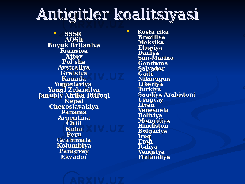  Antigitler koalitsiyasiAntigitler koalitsiyasi      SSSRSSSR    AQShAQSh    Buyuk BritaniyaBuyuk Britaniya    FransiyaFransiya    XitoyXitoy    Pol’shaPol’sha    AvstraliyaAvstraliya    GretsiyaGretsiya    KanadaKanada YugoslaviyaYugoslaviya    Yangi ZelandiyaYangi Zelandiya    Janubiy Afrika IttifoqiJanubiy Afrika Ittifoqi    NepalNepal    ChexoslavakiyaChexoslavakiya    PanamaPanama    ArgentinaArgentina    ChiliChili    KubaKuba    PeruPeru    GvatemalaGvatemala    KolumbiyaKolumbiya    ParagvayParagvay    EkvadorEkvador     Kosta rikaKosta rika    BraziliyaBraziliya    MeksikaMeksika    EfiopiyaEfiopiya    DaniyaDaniya    San-MarinoSan-Marino    GondurasGonduras    SalvadorSalvador    GaitiGaiti    NikaraguaNikaragua    LiberiyaLiberiya    TurkiyaTurkiya    Saudiya ArabistoniSaudiya Arabistoni    UrugvayUrugvay    LivanLivan    VenesuelaVenesuela    BoliviyaBoliviya    MongoliyaMongoliya    HindistonHindiston    BolgariyaBolgariya    IroqIroq    EronEron    ItaliyaItaliya    VengriyaVengriya    FinlandiyaFinlandiya 