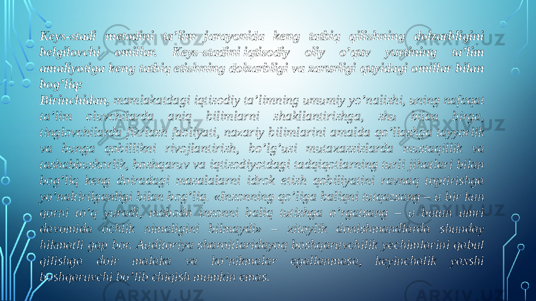 Keys-stadi metodini ta’lim jarayonida keng tatbiq qilishning dolzarbligini belgilovchi omillar. Keys-stadini   iqtisodiy oliy o’quv yurtining ta’lim amaliyotiga keng tatbiq etishning dolzarbligi va zarurligi quyidagi omillar bilan bog’liq: Birinchidan,  mamlakatdagi iqtisodiy ta’limning umumiy yo’nalishi, uning nafaqat ta’lim oluvchilarda aniq bilimlarni shakllantirishga, shu bilan birga, tinglovchilarda fikrlash faoliyati, nazariy bilimlarini amalda qo’llashga tayyorlik va bunga qobillikni rivojlantirish, bo’lg’usi mutaxassislarda mustaqillik va tashabbuskorlik, boshqaruv va iqtisodiyotdagi tadqiqotlarning turli jihatlari bilan bog’liq keng doiradagi masalalarni idrok etish qobiliyatini ravnaq toptirishga yo’naltirilganligi bilan bog’liq. «Insonning qo’liga baliqni tutqazsang – u bir kun qorni to’q yuradi, mabodo insonni baliq tutishga o’rgatsang – u butun umri davomida ochlik nimaligini bilmaydi» – xitoylik donishmandlarda shunday hikmatli gap bor. Auditoriya sharoitlaridayoq boshqaruvchilik yechimlarini qabul qilishga doir malaka va ko’nikmalar egallanmasa, keyinchalik yaxshi boshqaruvchi bo’lib chiqish mumkin emas. 