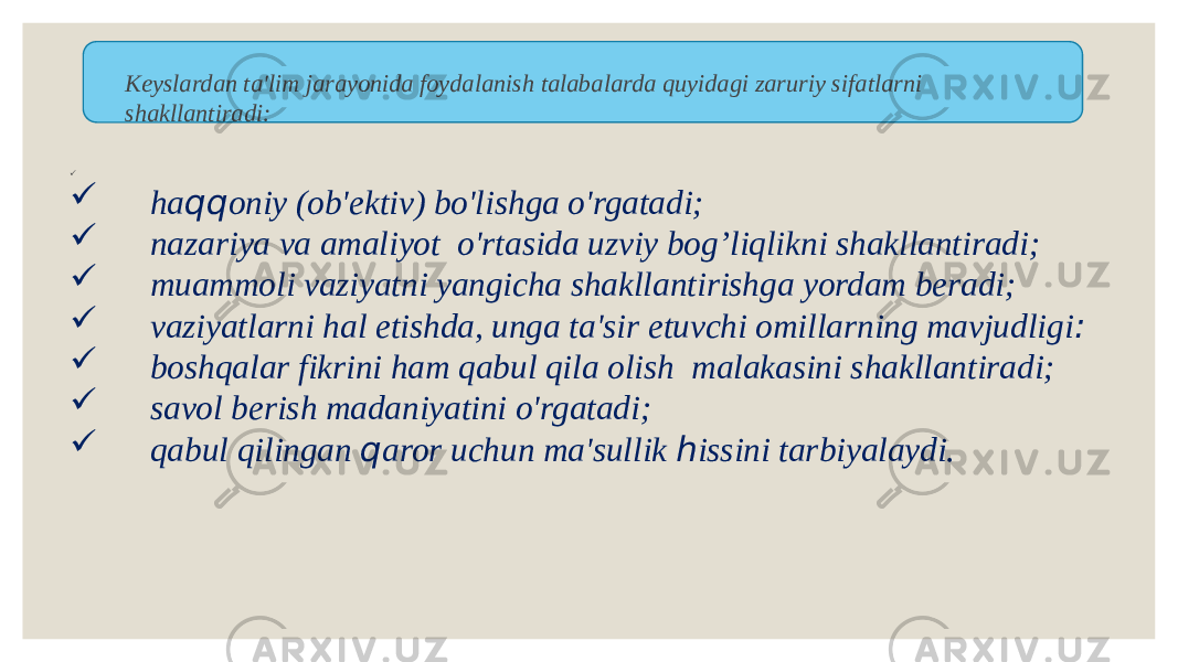 Keyslardan ta&#39;lim jarayonida foydalanish talabalarda quyidagi zaruriy sifatlarni shakllantiradi:             ha qq oniy (ob&#39;ektiv) bo&#39;lishga o&#39;rgatadi;         nazariya va amaliyot  o&#39;rtasida uzviy bog’liqlikni shakllantiradi;         muammoli vaziyatni yangicha shakllantirishga yordam beradi;         vaziyatlarni hal etishda, unga ta&#39;sir etuvchi omillarning mavjudligi :         boshqalar fikrini ham qabul qila olish  malakasini shakllantiradi;         savol berish madaniyatini o&#39;rgatadi;         qabul qilingan  q aror uchun ma&#39;sullik  h issini tarbiyalaydi. 