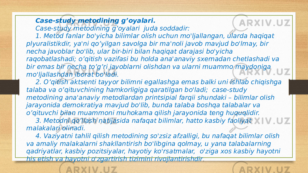 Case-study metodining g’oyalari. Case-study metodining g’oyalari  juda soddadir: 1. Metod fanlar bo&#39;yicha bilimlar olish uchun mo&#39;ljallangan, ularda haqiqat plyuralistikdir, ya&#39;ni qo’yilgan savolga bir ma&#39;noli javob mavjud bo&#39;lmay, bir necha javoblar bo&#39;lib, ular bir-biri bilan haqiqat darajasi bo&#39;yicha raqobatlashadi; o’qitish vazifasi bu holda ana&#39;anaviy sxemadan chetlashadi va bir emas bir necha to’g’ri javoblarni olishdan va ularni muammo maydoniga mo&#39;ljallashdan iborat bo&#39;ladi. 2. O’qitish aktsenti tayyor bilimni egallashga emas balki uni ishlab chiqishga talaba va o’qituvchining hamkorligiga qaratilgan bo&#39;ladi;  case-study metodining ana&#39;anaviy metodlardan printsipial farqii shundaki – bilimlar olish jarayonida demokratiya mavjud bo&#39;lib, bunda talaba boshqa talabalar va o’qituvchi bilan muammoni muhokama qilish jarayonida teng huquqlidir. 3. Metodni qo’llash natijasida nafaqat bilimlar, hatto kasbiy faoliyat malakalari olinadi. 4. Vaziyatni tahlil qilish metodining so&#39;zsiz afzalligi, bu nafaqat bilimlar olish va amaliy malakalarni shakllantirish bo&#39;libgina qolmay, u yana talabalarning qadriyatlar, kasbiy pozitsiyalar, hayotiy ko&#39;rsatmalar,  o&#39;ziga xos kasbiy hayotni his etish va hayotni o&#39;zgartirish tizimini rivojlantirishdir .   