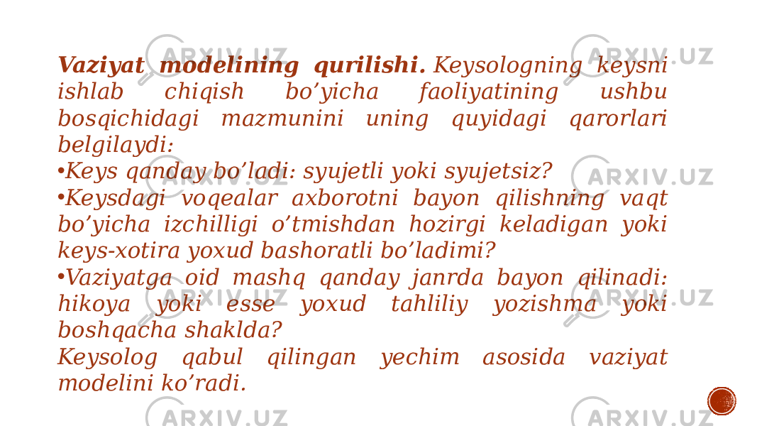 Vaziyat modelining qurilishi.  Keysologning keysni ishlab chiqish bo’yicha faoliyatining ushbu bosqichidagi mazmunini uning quyidagi qarorlari belgilaydi: • Keys qanday bo’ladi: syujetli yoki syujetsiz? • Keysdagi voqealar axborotni bayon qilishning vaqt bo’yicha izchilligi o’tmishdan hozirgi keladigan yoki keys-xotira yoxud bashoratli bo’ladimi? • Vaziyatga oid mashq qanday janrda bayon qilinadi: hikoya yoki esse yoxud tahliliy yozishma yoki boshqacha shaklda? Keysolog qabul qilingan yechim asosida vaziyat modelini ko’radi. 