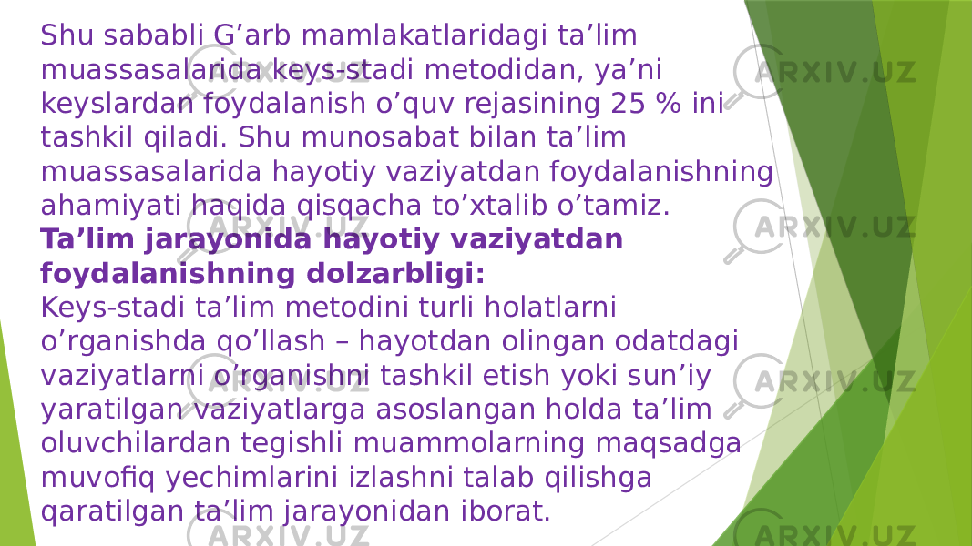 Shu sababli G’arb mamlakatlaridagi ta’lim muassasalarida keys-stadi metodidan, ya’ni keyslardan foydalanish o’quv rejasining 25 % ini tashkil qiladi. Shu munosabat bilan ta’lim muassasalarida hayotiy vaziyatdan foydalanishning ahamiyati haqida qisqacha to’xtalib o’tamiz. Ta’lim jarayonida hayotiy vaziyatdan foydalanishning dolzarbligi: Keys-stadi ta’lim metodini turli holatlarni o’rganishda qo’llash – hayotdan olingan odatdagi vaziyatlarni o’rganishni tashkil etish yoki sun’iy yaratilgan vaziyatlarga asoslangan holda ta’lim oluvchilardan tegishli muammolarning maqsadga muvofiq yechimlarini izlashni talab qilishga qaratilgan ta’lim jarayonidan iborat. 