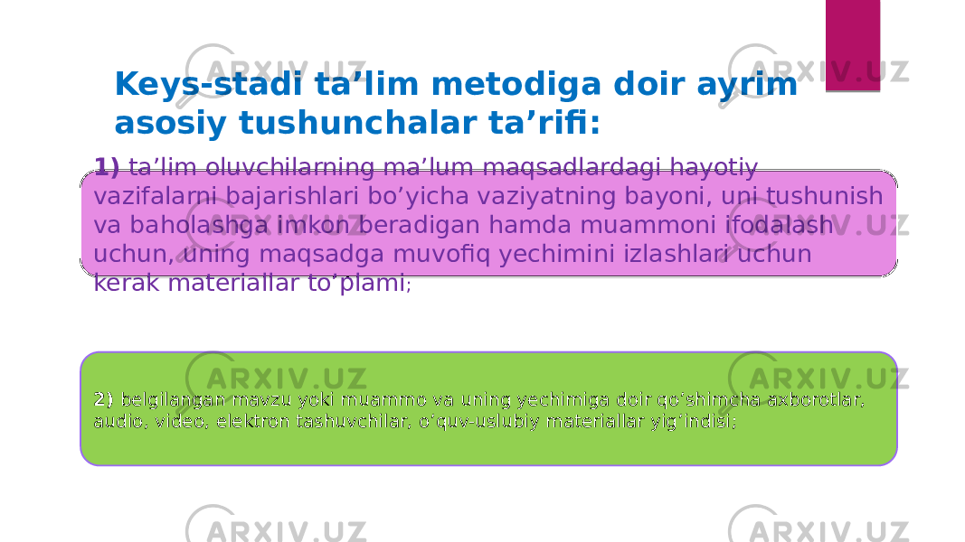 Keys-stadi ta’lim metodiga doir ayrim asosiy tushunchalar ta’rifi: 1)  ta’lim oluvchilarning ma’lum maqsadlardagi hayotiy vazifalarni bajarishlari bo’yicha vaziyatning bayoni, uni tushunish va baholashga imkon beradigan hamda muammoni ifodalash uchun, uning maqsadga muvofiq yechimini izlashlari uchun kerak materiallar to’plami ; 2)  belgilangan mavzu yoki muammo va uning yechimiga doir qo’shimcha axborotlar, audio, video, elektron tashuvchilar, o’quv-uslubiy materiallar yig’indisi ; 