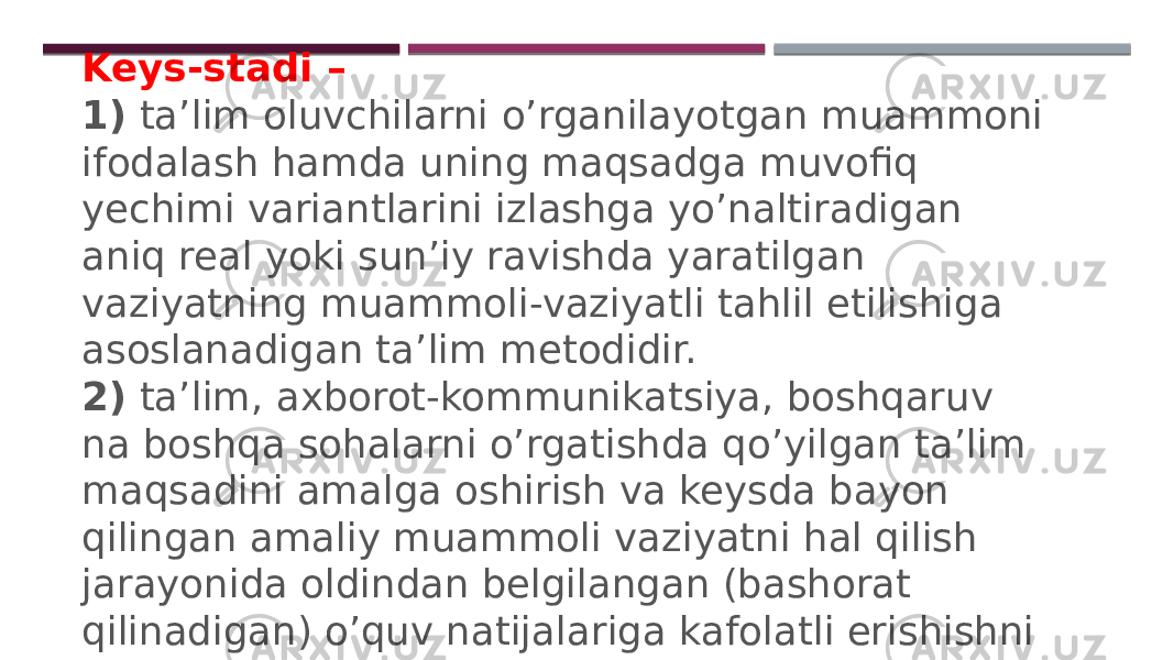 Keys-stadi – 1)  ta’lim oluvchilarni o’rganilayotgan muammoni ifodalash hamda uning maqsadga muvofiq yechimi variantlarini izlashga yo’naltiradigan aniq real yoki sun’iy ravishda yaratilgan vaziyatning muammoli-vaziyatli tahlil etilishiga asoslanadigan ta’lim metodidir. 2)  ta’lim, axborot-kommunikatsiya, boshqaruv na boshqa sohalarni o’rgatishda qo’yilgan ta’lim maqsadini amalga oshirish va keysda bayon qilingan amaliy muammoli vaziyatni hal qilish jarayonida oldindan belgilangan (bashorat qilinadigan) o’quv natijalariga kafolatli erishishni vositali tarzda ta’minlaydigan, bir tartibga keltirilgan optimal usullar va vositalar majmuidan iborat bo’lgan ta’lim texnologiyasidir. 