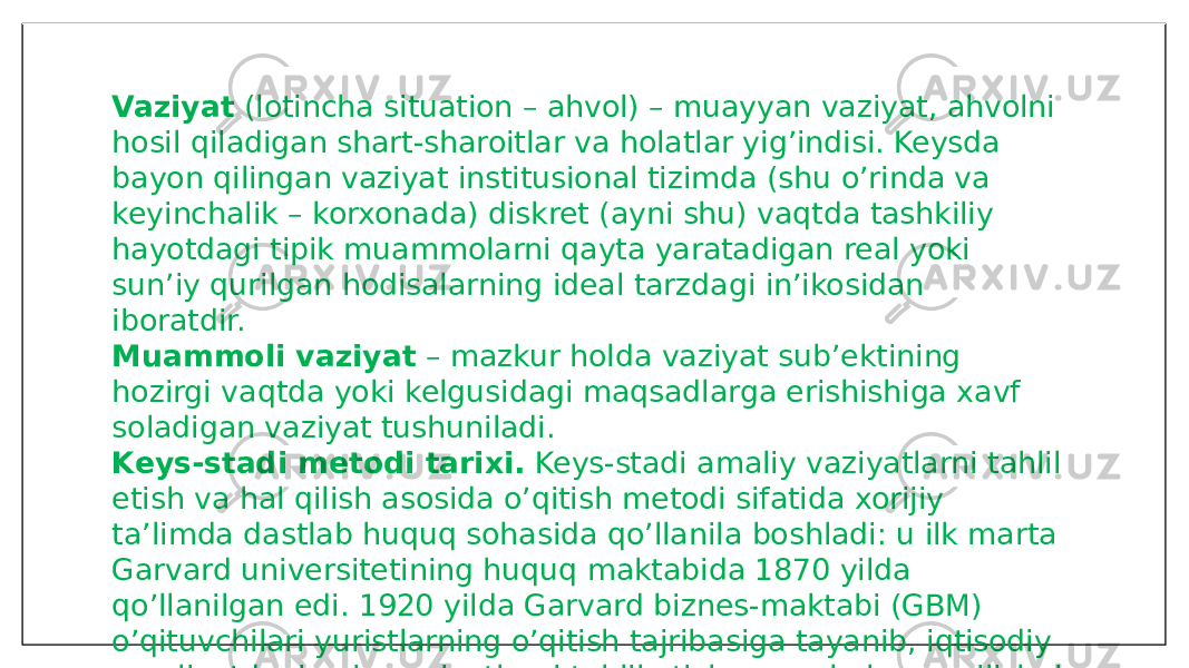 Vaziyat  (lotincha situation – ahvol) – muayyan vaziyat, ahvolni hosil qiladigan shart-sharoitlar va holatlar yig’indisi. Keysda bayon qilingan vaziyat institusional tizimda (shu o’rinda va keyinchalik – korxonada) diskret (ayni shu) vaqtda tashkiliy hayotdagi tipik muammolarni qayta yaratadigan real yoki sun’iy qurilgan hodisalarning ideal tarzdagi in’ikosidan iboratdir. Muammoli vaziyat  – mazkur holda vaziyat sub’ektining hozirgi vaqtda yoki kelgusidagi maqsadlarga erishishiga xavf soladigan vaziyat tushuniladi. Keys-stadi metodi tarixi.  Keys-stadi amaliy vaziyatlarni tahlil etish va hal qilish asosida o’qitish metodi sifatida xorijiy ta’limda dastlab huquq sohasida qo’llanila boshladi: u ilk marta Garvard universitetining huquq maktabida 1870 yilda qo’llanilgan edi. 1920 yilda Garvard biznes-maktabi (GBM) o’qituvchilari yuristlarning o’qitish tajribasiga tayanib, iqtisodiy amaliyotdagi aniq vaziyatlarni tahlil etish va muhokama qilishni ta’limning asosiy usuli etib tanlashganidan keyin mazkur o’qitish uslubi keng tatbiq etila boshladi. 