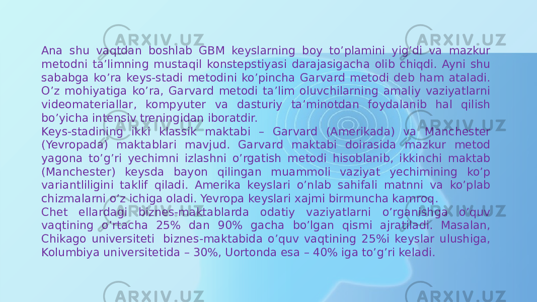 Ana shu vaqtdan boshlab GBM keyslarning boy to’plamini yig’di va mazkur metodni ta’limning mustaqil konstepstiyasi darajasigacha olib chiqdi. Ayni shu sababga ko’ra keys-stadi metodini ko’pincha Garvard metodi deb ham ataladi. O’z mohiyatiga ko’ra, Garvard metodi ta’lim oluvchilarning amaliy vaziyatlarni videomateriallar, kompyuter va dasturiy ta’minotdan foydalanib hal qilish bo’yicha intensiv treningidan iboratdir. Keys-stadining ikki klassik maktabi – Garvard (Amerikada) va Manchester (Yevropada) maktablari mavjud. Garvard maktabi doirasida mazkur metod yagona to’g’ri yechimni izlashni o’rgatish metodi hisoblanib, ikkinchi maktab (Manchester) keysda bayon qilingan muammoli vaziyat yechimining ko’p variantliligini taklif qiladi. Amerika keyslari o’nlab sahifali matnni va ko’plab chizmalarni o’z ichiga oladi. Yevropa keyslari xajmi birmuncha kamroq. Chet ellardagi biznes-maktablarda odatiy vaziyatlarni o’rganishga o’quv vaqtining o’rtacha 25% dan 90% gacha bo’lgan qismi ajratiladi. Masalan, Chikago universiteti  biznes-maktabida o’quv vaqtining 25%i keyslar ulushiga, Kolumbiya universitetida – 30%, Uortonda esa – 40% iga to’g’ri keladi. 