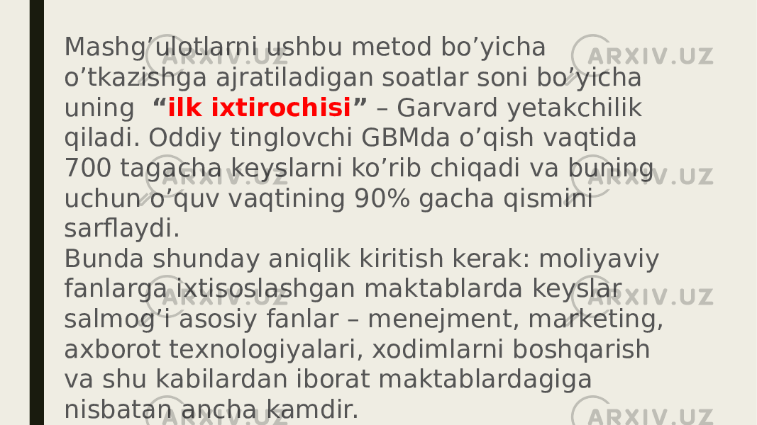 Mashg’ulotlarni ushbu metod bo’yicha o’tkazishga ajratiladigan soatlar soni bo’yicha uning   “ ilk ixtirochisi ”  – Garvard yetakchilik qiladi. Oddiy tinglovchi GBMda o’qish vaqtida 700 tagacha keyslarni ko’rib chiqadi va buning uchun o’quv vaqtining 90% gacha qismini sarflaydi. Bunda shunday aniqlik kiritish kerak: moliyaviy fanlarga ixtisoslashgan maktablarda keyslar salmog’i asosiy fanlar – menejment, marketing, axborot texnologiyalari, xodimlarni boshqarish va shu kabilardan iborat maktablardagiga nisbatan ancha kamdir. Mamlakatimizdagi ta’lim sohasida keys-stadi, asosan, mutaxassislarni qayta tayyorlash va malakasini oshirish tizimida, ayniqsa boshqaruv sohasida qo’llaniladi. Keyingi yillarda oliy o’quv yurtlarida ham o’qituvchilarning keyslarni ishlab chiqish va amalga oshirishga qiziqishi oshayotganligi kuzatilayapti. 