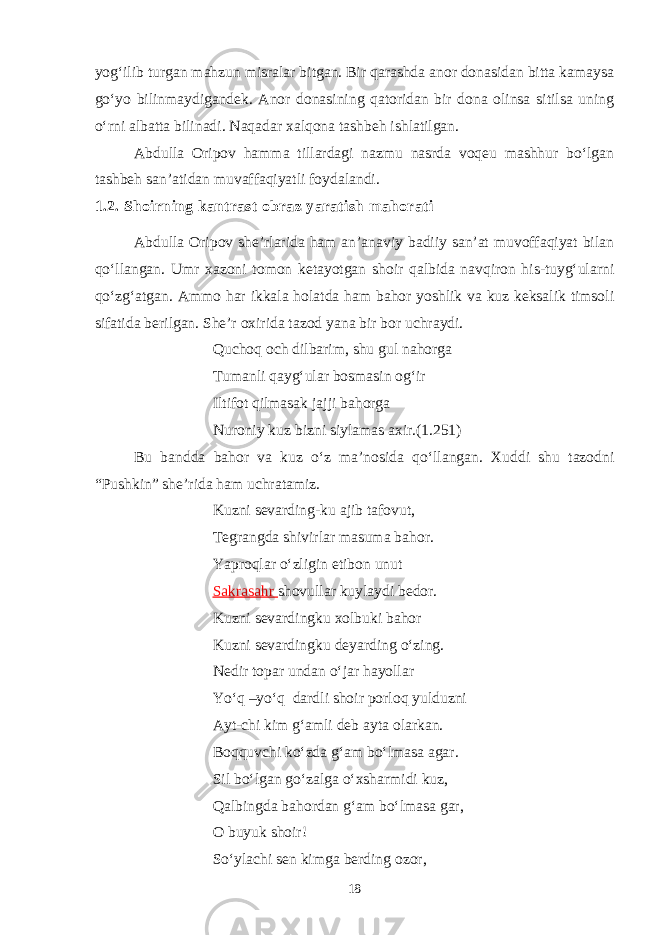 yog‘ilib turgan mahzun misralar bitgan. Bir qarashda anor donasidan bitta kamaysa go‘yo bilinmaydigandek. Anor donasining qatoridan bir dona olinsa sitilsa uning o‘rni albatta bilinadi. Naqadar xalqona tashbeh ishlatilgan. Abdulla Oripov hamma tillardagi nazmu nasrda voqeu mashhur bo‘lgan tashbeh san’atidan muvaffaqiyatli foydalandi. 1.2. Shoirning kantrast obraz yaratish mahorati Аbdulla Oripov she’rlarida ham an’anaviy badiiy san’at muvoffaqiyat bilan qo‘llangan. Umr xazoni tomon ketayotgan shoir qalbida navqiron his-tuyg‘ularni qo‘zg‘atgan. Ammo har ikkala holatda ham bahor yoshlik va kuz keksalik timsoli sifatida berilgan. She’r oxirida tazod yana bir bor uchraydi. Quchoq och dilbarim, shu gul nahorga Tumanli qayg‘ular bosmasin og‘ir Iltifot qilmasak jajji bahorga Nuroniy kuz bizni siylamas axir.(1.251) Bu bandda bahor va kuz o‘z ma’nosida qo‘llangan. Xuddi shu tazodni “Pushkin” she’rida ham uchratamiz. Kuzni sevarding-ku ajib tafovut, Tegrangda shivirlar masuma bahor. Yaproqlar o‘zligin etibon unut Sakrasahr shovullar kuylaydi bedor. Kuzni sevar d ingku xolbuki bahor Kuzni sevardingku deyarding o‘zing. Nedir topar undan o‘jar hayollar Yo‘q –yo‘q dardli shoir porloq yulduzni Ayt-chi kim g‘amli deb ayta olarkan. Boqquvchi ko‘zda g‘am bo‘lmasa agar. Sil bo‘lgan go‘zalga o‘xsharmidi kuz, Qalbingda bahordan g‘am bo‘lmasa gar, O buyuk shoir! So‘ylachi sen kimga berding ozor, 18 